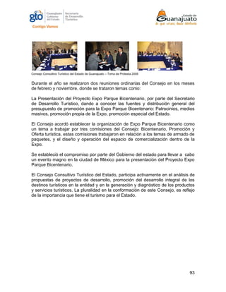 93
Consejo Consultivo Turístico del Estado de Guanajuato – Toma de Protesta 2009
Durante el año se realizaron dos reuniones ordinarias del Consejo en los meses
de febrero y noviembre, donde se trataron temas como:
La Presentación del Proyecto Expo Parque Bicentenario, por parte del Secretario
de Desarrollo Turístico, dando a conocer las fuentes y distribución general del
presupuesto de promoción para la Expo Parque Bicentenario: Patrocinios, medios
masivos, promoción propia de la Expo, promoción especial del Estado.
El Consejo acordó establecer la organización de Expo Parque Bicentenario como
un tema a trabajar por tres comisiones del Consejo: Bicentenario, Promoción y
Oferta turística, estas comisiones trabajaron en relación a los temas de armado de
paquetes, y el diseño y operación del espacio de comercialización dentro de la
Expo.
Se estableció el compromiso por parte del Gobierno del estado para llevar a cabo
un evento magno en la ciudad de México para la presentación del Proyecto Expo
Parque Bicentenario.
El Consejo Consultivo Turístico del Estado, participa activamente en el análisis de
propuestas de proyectos de desarrollo, promoción del desarrollo integral de los
destinos turísticos en la entidad y en la generación y diagnóstico de los productos
y servicios turísticos. La pluralidad en la conformación de este Consejo, es reflejo
de la importancia que tiene el turismo para el Estado.
 