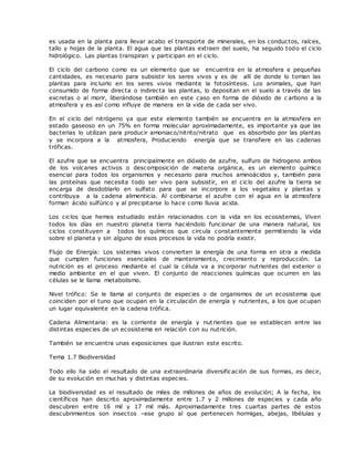es usada en la planta para llevar acabo el transporte de minerales, en los conductos, raíces,
tallo y hojas de la planta. El agua que las plantas extraen del suelo, ha seguido todo el ciclo
hidrológico. Las plantas transpiran y participan en el ciclo.
El ciclo del carbono como es un elemento que se encuentra en la atmosfera e pequeñas
cantidades, es necesario para subsistir los seres vivos y es de allí de donde lo toman las
plantas para incluirlo en los seres vivos mediante la fotosíntesis. Los animales, que han
consumido de forma directa o indirecta las plantas, lo depositan en el suelo a través de las
excretas o al morir, liberándose también en este caso en forma de dióxido de c arbono a la
atmosfera y es así como influye de manera en la vida de cada ser vivo.
En el ciclo del nitrógeno ya que este elemento también se encuentra en la atmosfera en
estado gaseoso en un 75% en forma molecular aproximadamente, es importante ya que las
bacterias lo utilizan para producir amoniaco/nitrito/nitrato que es absorbido por las plantas
y se incorpora a la atmosfera, Produciendo energía que se transfiere en las cadenas
tróficas.
El azufre que se encuentra principalmente en dióxido de azufre, sulfuro de hidrogeno ambos
de los volcanes activos o descomposición de materia orgánica, es un elemento químico
esencial para todos los organismos y necesario para muchos aminoácidos y, también para
las proteínas que necesita todo ser vivo para subsistir, en el ciclo del azufre la tierra se
encarga de desdoblarlo en sulfato para que se incorpore a los vegetales y plantas y
contribuya a la cadena alimenticia. Al combinarse el azufre con el agua en la atmosfera
forman ácido sulfúrico y al precipitarse lo hace como lluvia acida.
Los ciclos que hemos estudiado están relacionados con la vida en los ecosistemas, Viven
todos los días en nuestro planeta tierra haciéndolo funcionar de una manera natural, los
ciclos constituyen a todos los químicos que circula constantemente permitiendo la vida
sobre el planeta y sin alguno de esos procesos la vida no podría existir.
Flujo de Energía: Los sistemas vivos convierten la energía de una forma en otra a medida
que cumplen funciones esenciales de mantenimiento, crecimiento y reproducción. La
nutrición es el proceso mediante el cual la célula va a incorporar nutrientes del exterior o
medio ambiente en el que viven. El conjunto de reacciones químicas que ocurren en las
células se le llama metabolismo.
Nivel trófico: Se le llama al conjunto de especies o de organismos de un ecosistema que
coinciden por el tuno que ocupan en la circulación de energía y nutrientes, a los que ocupan
un lugar equivalente en la cadena trófica.
Cadena Alimentaria: es la corriente de energía y nutrientes que se establecen entre las
distintas especies de un ecosistema en relación con su nutrición.
También se encuentra unas exposiciones que ilustran este escrito.
Tema 1.7 Biodiversidad
Todo ello ha sido el resultado de una extraordinaria diversificación de sus formas, es decir,
de su evolución en muchas y distintas especies.
La biodiversidad es el resultado de miles de millones de años de evolución; A la fecha, los
científicos han descrito aproximadamente entre 1.7 y 2 millones de especies y cada año
descubren entre 16 mil y 17 mil más. Aproximadamente tres cuartas partes de estos
descubrimientos son insectos –ese grupo al que pertenecen hormigas, abejas, libélulas y
 