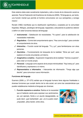 Este sistema debe estar socialmente implantado y sólo a través de la interacción social se
aprende. Para la Federación de Enseñanza de Andalucía (2008), “El lenguaje es, por tanto,
una función mental que permite al hombre comunicarse con sus semejantes y consigo
mismo”.
Ronald (1982) manifiesta que la clasificación significativa y aceptada por la comunidad
lingüistas, filólogos, psicólogos del lenguaje, logopedas y educadores la podemos obtener
o definir en siete funciones básicas del lenguaje:
✔ Instrumental. - Satisfacción de necesidades. "Yo quiero", para la satisfacción de
necesidades materiales.
✔ Reguladora. - Control del comportamiento ajeno. "Haz como te digo", para controlar
el comportamiento de otros.
✔ Interactiva. - Función social del lenguaje. "Tú y yo", para familiarizarse con otras
personas.
✔ Heurística. - Funcionamiento de búsqueda de la realidad. "Dime por qué", para
explorar el mundo circundante y el interno.
✔ Imaginativa o creativa. - Superación imaginativa de la realidad. "Vamos a suponer",
para crear un mundo propio.
✔ Personal. - Lenguaje como aspecto de la propia individualidad. "Aquí estoy yo", para
identificarse y expresarse a sí mismo.
✔ Representativa o informativa. - Intercambio de información. "Tengo algo que
decirte", para comunicar nueva información.
Funciones del lenguaje
Guerrero (2008, p. 371-373) señala que el lenguaje humano tiene algunas finalidades o
diversas funciones que cumplir dentro de la vida social, así como las características que
pueden establecerse mediante el lenguaje son diversas:
1. Función expresiva o emotiva: Radica en la necesidad
que el hablante siente para expresar sus sentimientos;
así, por ejemplo, frente a un asunto desagradable, se
pude decir: ¡qué barbaridad!, ¡ay!, ¡no lo puedo creer!,
¡imposible!, ¡Dios Santo!, entre otros.
 