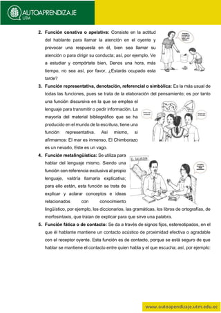 2. Función conativa o apelativa: Consiste en la actitud
del hablante para llamar la atención en el oyente y
provocar una respuesta en él, bien sea llamar su
atención o para dirigir su conducta; así, por ejemplo, Ve
a estudiar y compórtate bien, Denos una hora, más
tiempo, no sea así, por favor, ¿Estarás ocupado esta
tarde?
3. Función representativa, denotación, referencial o simbólica: Es la más usual de
todas las funciones, pues se trata de la elaboración del pensamiento; es por tanto
una función discursiva en la que se emplea el
lenguaje para transmitir o pedir información. La
mayoría del material bibliográfico que se ha
producido en el mundo de la escritura, tiene una
función representativa. Así mismo, si
afirmamos: El mar es inmenso, El Chimborazo
es un nevado, Este es un vago.
4. Función metalingüística: Se utiliza para
hablar del lenguaje mismo. Siendo una
función con referencia exclusiva al propio
lenguaje, valdría llamarla explicativa;
para ello están, esta función se trata de
explicar y aclarar conceptos e ideas
relacionados con conocimiento
lingüístico, por ejemplo, los diccionarios, las gramáticas, los libros de ortografías, de
morfosintaxis, que tratan de explicar para que sirve una palabra.
5. Función fática o de contacto: Se da a través de signos fijos, estereotipados, en el
que él hablante mantiene un contacto acústico de proximidad efectiva o agradable
con el receptor oyente. Esta función es de contacto, porque se está seguro de que
hablar se mantiene el contacto entre quien habla y el que escucha; así, por ejemplo:
 