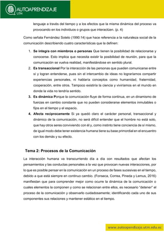 lenguaje a través del tiempo y a los efectos que la misma dinámica del proceso va
provocando en los individuos o grupos que interactúen. (p. 4)
Como señala Fernández Sotelo (1990:14) que hace referencia a la naturaleza social de la
comunicación describiendo cuatro características que la definen:
1. Se integra con miembros o personas Que tienen la posibilidad de relacionarse y
conocerse. Esto implica que necesita existir la posibilidad de reunión, para que la
comunicación se vuelva realidad, manifestándose en sentido plural.
2. Es transaccional Por la interacción de las personas que pueden comunicarse entre
sí y logran entenderse, pues sin el intercambio de ideas no lograríamos compartir
experiencias personales, ni hablaría conceptos como humanidad, fraternidad,
cooperación, entre otros. Tampoco existiría la ciencia y viviríamos en el mundo en
donde la vida no tendría sentido.
3. Es dinámica Porque la comunicación fluye de forma continua, en un dinamismo de
fuerzas en cambio constante que no pueden considerarse elementos inmutables o
fijos en el tiempo y el espacio.
4. Afecta recíprocamente Si ya quedó claro el carácter personal, transaccional y
dinámico de la comunicación, no será difícil entender que el hombre no está solo,
que hay otros seres conviviendo con él y, como instinto tiene conciencia de sí mismo,
de igual modo debe tener existencia humana tiene su base primordial en el encuentro
con los demás y su efecto.
Tema 2: Procesos de la Comunicación
La interacción humana va transcurriendo día a día con resultados que afectan los
pensamientos y las conductas personales a la vez que provocan nuevas interacciones, por
lo que es posible pensar en la comunicación en un proceso de fases sucesivas en el tiempo,
debido a que está siempre en continuo cambio. (Fonseca, Correa, Pineda y Lemus, 2016)
manifiestan que para comprender mejor como ocurre la dinámica de la comunicación o
cuales elementos la componen y como se relacionan entre ellos, es necesario “detener” el
proceso de la comunicación y observarlo cuidadosamente; identificando cada uno de sus
componentes sus relaciones y mantener estático en el tiempo.
 