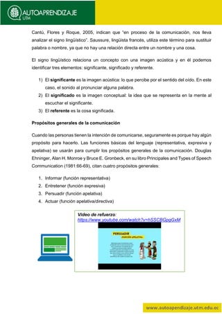 Cantú, Flores y Roque, 2005, indican que “en proceso de la comunicación, nos lleva
analizar el signo lingüístico”. Saussure, lingüista francés, utiliza este término para sustituir
palabra o nombre, ya que no hay una relación directa entre un nombre y una cosa.
El signo lingüístico relaciona un concepto con una imagen acústica y en él podemos
identificar tres elementos: significante, significado y referente.
1) El significante es la imagen acústica: lo que percibe por el sentido del oído. En este
caso, el sonido al pronunciar alguna palabra.
2) El significado es la imagen conceptual: la idea que se representa en la mente al
escuchar el significante.
3) El referente es la cosa significada.
Propósitos generales de la comunicación
Cuando las personas tienen la intención de comunicarse, seguramente es porque hay algún
propósito para hacerlo. Las funciones básicas del lenguaje (representativa, expresiva y
apelativa) se usarán para cumplir los propósitos generales de la comunicación. Douglas
Ehninger, Alan H. Monroe y Bruce E. Gronbeck, en su libro Principales and Types of Speech
Communication (1981:66-69), citan cuatro propósitos generales:
1. Informar (función representativa)
2. Entretener (función expresiva)
3. Persuadir (función apelativa)
4. Actuar (función apelativa/directiva)
Video de refuerzo:
https://www.youtube.com/watch?v=hSSCBGpgGxM
 