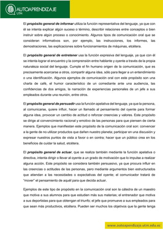 El propósito general de informar utiliza la función representativa del lenguaje, ya que con
él se intenta explicar algún suceso o término, describir relaciones entre conceptos o bien
instruir sobre algún proceso o conocimiento. Algunos tipos de comunicación oral que se
consideran informativos son, por ejemplo, las instrucciones, los informes, las
demostraciones, las explicaciones sobre funcionamientos de máquinas, etcétera.
El propósito general de entretener usa la función expresiva del lenguaje, ya que con él
se intenta lograr el encuentro y la comprensión entre hablante y oyente a través de la propia
naturaleza social del lenguaje. Cumple el fin humano origen de la comunicación, que es
precisamente acercarse a otros, compartir alguna idea, sólo para llegar a un entendimiento
o una identificación. Algunos ejemplos de comunicación oral con este propósito son una
charla de café, el humor característico de un comediante ante una audiencia, las
confidencias de dos amigos, la narración de experiencias personales de un jefe a sus
empleados durante una reunión, entre otros.
El propósito general de persuadir usa la función apelativa del lenguaje, ya que la persona,
al comunicarse, quiere influir, hacer un llamado al pensamiento del oyente para formar
alguna idea, provocar un cambio de actitud o reforzar creencias y valores. Este propósito
se dirige al convencimiento racional y emotivo de las personas para que piensen de cierta
manera. Ejemplos que manifiestan este propósito de la comunicación oral son: convencer
a la gente de no utilizar productos que dañen nuestro planeta; participar en una discusión y
expresar nuestros puntos de vista a favor o en contra; hacer que un público crea en los
beneficios de cuidar la salud, etcétera.
El propósito general de actuar, que se realiza también mediante la función apelativa o
directiva, intenta dirigir o llevar al oyente a un grado de motivación que lo impulse a realizar
alguna acción. Este propósito se considera también persuasivo, ya que procura influir en
las creencias o actitudes de las personas, pero mediante argumentos bien estructurados
que atiendan a las necesidades o expectativas del oyente; el comunicador tratará de
“mover” el pensamiento de aquél para que decida actuar.
Ejemplos de este tipo de propósito en la comunicación oral son la cátedra de un maestro
que motiva a sus alumnos para que estudien más sus materias; el entrenador que motiva
a sus deportistas para que obtengan el triunfo; el jefe que promueve a sus empleados para
que sean más productivos, etcétera. Pueden ser muchos los objetivos que la gente tenga
 