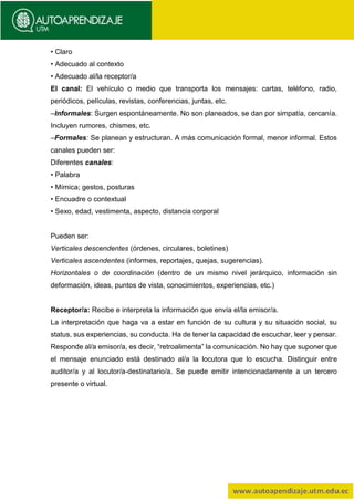• Claro
• Adecuado al contexto
• Adecuado al/la receptor/a
El canal: El vehículo o medio que transporta los mensajes: cartas, teléfono, radio,
periódicos, películas, revistas, conferencias, juntas, etc.
–Informales: Surgen espontáneamente. No son planeados, se dan por simpatía, cercanía.
Incluyen rumores, chismes, etc.
–Formales: Se planean y estructuran. A más comunicación formal, menor informal. Estos
canales pueden ser:
Diferentes canales:
• Palabra
• Mímica; gestos, posturas
• Encuadre o contextual
• Sexo, edad, vestimenta, aspecto, distancia corporal
Pueden ser:
Verticales descendentes (órdenes, circulares, boletines)
Verticales ascendentes (informes, reportajes, quejas, sugerencias).
Horizontales o de coordinación (dentro de un mismo nivel jerárquico, información sin
deformación, ideas, puntos de vista, conocimientos, experiencias, etc.)
Receptor/a: Recibe e interpreta la información que envía el/la emisor/a.
La interpretación que haga va a estar en función de su cultura y su situación social, su
status, sus experiencias, su conducta. Ha de tener la capacidad de escuchar, leer y pensar.
Responde al/a emisor/a, es decir, “retroalimenta” la comunicación. No hay que suponer que
el mensaje enunciado está destinado al/a la locutora que lo escucha. Distinguir entre
auditor/a y al locutor/a-destinatario/a. Se puede emitir intencionadamente a un tercero
presente o virtual.
 