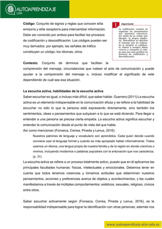 Código: Conjunto de signos y reglas que conocen el/la
emisor/a y el/la receptor/a para intercambiar información.
Debe ser conocido por ambos para facilitar los procesos
de codificación y descodificación. Los códigos pueden ser
muy derivados: por ejemplo, las señales de tráfico
constituyen un código; los idiomas, otros.
Contexto: Conjunto de términos que facilitan la
comprensión del mensaje, circunstancias que rodean el acto de comunicación y puede
ayudar a la comprensión del mensaje o, incluso modificar el significado de este
dependiendo de cuál sea esa situación.
La escucha activa, habilidades de la escucha activa
Saber escuchar es igual, o incluso más difícil, que saber hablar. Guerrero (2011) La escucha
activa es un elemento indispensable en la comunicación eficaz y se refiere a la habilidad de
escuchar no sólo lo que la persona está expresando directamente, sino también los
sentimientos, ideas o pensamientos que subyacen a lo que se está diciendo. Para llegar a
entender a una persona se precisa cierta empatía. La escucha activa significa escuchar y
entender la comunicación desde el punto de vista del que habla.
Así como mencionan (Fonseca, Correa, Pineda y Lenus, 2016):
Nuestros patrones de lenguaje y vocabulario son aprendidos. Cada quien decide cuando
conviene usar el lenguaje formal y cuándo es más apropiado hablar informalmente. Todos
usamos un idioma, una lengua propia de nuestra familia y de la región en donde crecimos o
vivimos, incluyendo modismos o palabras populares con la entonación que nos caracteriza.
(p. 31)
La escucha activa se refiere a un proceso totalmente activo, puesto que en él aplicamos las
principales facultades humanas: físicas, intelectuales y emocionales. Debemos tener en
cuenta que todos tenemos creencias y tomamos actitudes que determinan nuestros
pensamientos, acciones y preferencias acerca de objetos y acontecimientos, y las cuales
manifestamos a través de múltiples comportamientos: estéticos, sexuales, religioso, cívicos
entre otros.
Saber escuchar activamente según (Fonseca, Correa, Pineda y Lenus, 2016), es la
responsabilidad indispensable para lograr la identificación con otras personas; además nos
 