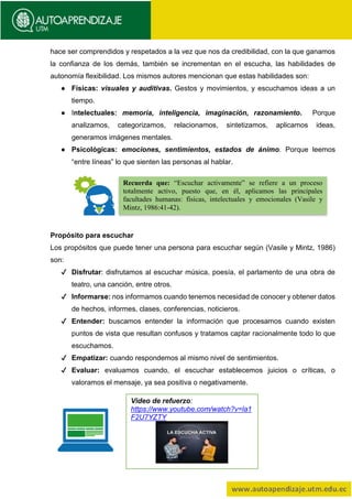 hace ser comprendidos y respetados a la vez que nos da credibilidad, con la que ganamos
la confianza de los demás, también se incrementan en el escucha, las habilidades de
autonomía flexibilidad. Los mismos autores mencionan que estas habilidades son:
● Físicas: visuales y auditivas. Gestos y movimientos, y escuchamos ideas a un
tiempo.
● Intelectuales: memoria, inteligencia, imaginación, razonamiento. Porque
analizamos, categorizamos, relacionamos, sintetizamos, aplicamos ideas,
generamos imágenes mentales.
● Psicológicas: emociones, sentimientos, estados de ánimo. Porque leemos
“entre líneas” lo que sienten las personas al hablar.
Propósito para escuchar
Los propósitos que puede tener una persona para escuchar según (Vasile y Mintz, 1986)
son:
✔ Disfrutar: disfrutamos al escuchar música, poesía, el parlamento de una obra de
teatro, una canción, entre otros.
✔ Informarse: nos informamos cuando tenemos necesidad de conocer y obtener datos
de hechos, informes, clases, conferencias, noticieros.
✔ Entender: buscamos entender la información que procesamos cuando existen
puntos de vista que resultan confusos y tratamos captar racionalmente todo lo que
escuchamos.
✔ Empatizar: cuando respondemos al mismo nivel de sentimientos.
✔ Evaluar: evaluamos cuando, el escuchar establecemos juicios o críticas, o
valoramos el mensaje, ya sea positiva o negativamente.
Recuerda que: “Escuchar activamente” se refiere a un proceso
totalmente activo, puesto que, en él, aplicamos las principales
facultades humanas: físicas, intelectuales y emocionales (Vasile y
Mintz, 1986:41-42).
Video de refuerzo:
https://www.youtube.com/watch?v=la1
F2U7YZTY
 