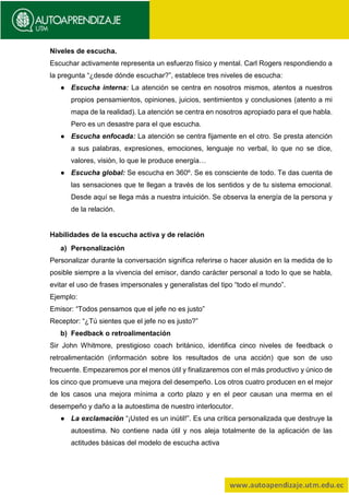 Niveles de escucha.
Escuchar activamente representa un esfuerzo físico y mental. Carl Rogers respondiendo a
la pregunta “¿desde dónde escuchar?”, establece tres niveles de escucha:
● Escucha interna: La atención se centra en nosotros mismos, atentos a nuestros
propios pensamientos, opiniones, juicios, sentimientos y conclusiones (atento a mi
mapa de la realidad). La atención se centra en nosotros apropiado para el que habla.
Pero es un desastre para el que escucha.
● Escucha enfocada: La atención se centra fijamente en el otro. Se presta atención
a sus palabras, expresiones, emociones, lenguaje no verbal, lo que no se dice,
valores, visión, lo que le produce energía…
● Escucha global: Se escucha en 360º. Se es consciente de todo. Te das cuenta de
las sensaciones que te llegan a través de los sentidos y de tu sistema emocional.
Desde aquí se llega más a nuestra intuición. Se observa la energía de la persona y
de la relación.
Habilidades de la escucha activa y de relación
a) Personalización
Personalizar durante la conversación significa referirse o hacer alusión en la medida de lo
posible siempre a la vivencia del emisor, dando carácter personal a todo lo que se habla,
evitar el uso de frases impersonales y generalistas del tipo “todo el mundo”.
Ejemplo:
Emisor: “Todos pensamos que el jefe no es justo”
Receptor: “¿Tú sientes que el jefe no es justo?”
b) Feedback o retroalimentación
Sir John Whitmore, prestigioso coach británico, identifica cinco niveles de feedback o
retroalimentación (información sobre los resultados de una acción) que son de uso
frecuente. Empezaremos por el menos útil y finalizaremos con el más productivo y único de
los cinco que promueve una mejora del desempeño. Los otros cuatro producen en el mejor
de los casos una mejora mínima a corto plazo y en el peor causan una merma en el
desempeño y daño a la autoestima de nuestro interlocutor.
● La exclamación “¡Usted es un inútil!”. Es una crítica personalizada que destruye la
autoestima. No contiene nada útil y nos aleja totalmente de la aplicación de las
actitudes básicas del modelo de escucha activa
 