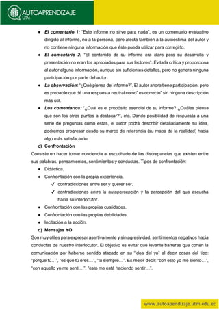 ● El comentario 1: “Este informe no sirve para nada”, es un comentario evaluativo
dirigido al informe, no a la persona, pero afecta también a la autoestima del autor y
no contiene ninguna información que éste pueda utilizar para corregirlo.
● El comentario 2: “El contenido de su informe era claro pero su desarrollo y
presentación no eran los apropiados para sus lectores”. Evita la crítica y proporciona
al autor alguna información, aunque sin suficientes detalles, pero no genera ninguna
participación por parte del autor.
● La observación: “¿Qué piensa del informe?”. El autor ahora tiene participación, pero
es probable que dé una respuesta neutral como” es correcto” sin ninguna descripción
más útil.
● Los comentarios: “¿Cuál es el propósito esencial de su informe? ¿Cuáles piensa
que son los otros puntos a destacar?”, etc. Dando posibilidad de respuesta a una
serie de preguntas como éstas, el autor podrá describir detalladamente su idea,
podremos progresar desde su marco de referencia (su mapa de la realidad) hacia
algo más satisfactorio.
c) Confrontación
Consiste en hacer tomar conciencia al escuchado de las discrepancias que existen entre
sus palabras, pensamientos, sentimientos y conductas. Tipos de confrontación:
● Didáctica.
● Confrontación con la propia experiencia.
✔ contradicciones entre ser y querer ser.
✔ contradicciones entre la autopercepción y la percepción del que escucha
hacia su interlocutor.
● Confrontación con las propias cualidades.
● Confrontación con las propias debilidades.
● Incitación a la acción.
d) Mensajes YO
Son muy útiles para expresar asertivamente y sin agresividad, sentimientos negativos hacia
conductas de nuestro interlocutor. El objetivo es evitar que levante barreras que corten la
comunicación por haberse sentido atacado en su “idea del yo” al decir cosas del tipo:
“porque tú…”, “es que tú eres…”, “tú siempre…”. Es mejor decir: “con esto yo me siento…”,
“con aquello yo me sentí…”, “esto me está haciendo sentir…”.
 