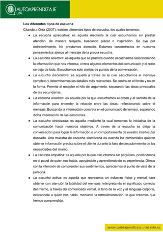 Los diferentes tipos de escucha
Citando a Ortiz (2007), existen diferentes tipos de escucha, los cuales tenemos:
● La escucha apreciativa: es aquella mediante la cual escuchamos sin prestar
atención, de manera relajada, buscando placer o inspiración. Se oye por
entretenimiento. No prestamos atención. Estamos concentrados en nuestros
pensamientos ajenos al mensaje de la propia escucha.
● La escucha selectiva: es aquella que se practica cuando escuchamos seleccionando
la información que nos interesa, oímos algunos elementos del comunicado y el resto
se deja de lado. Escuchamos solo ciertos de puntos de la conversación.
● La escucha discernitiva: es aquella a través de la cual escuchamos el mensaje
completo y determinamos los detalles más relevantes. Se centra en el fondo y no en
la forma. Permite al receptor el hilo del argumento, separando las ideas principales
de las secundarias.
● La escucha analítica: es aquella por la que escuchamos el orden y el sentido de la
información para entender la relación entre las ideas, reflexionando sobre el
mensaje. Buscando la información concreta en el comunicado del emisor, separando
dicha información de las emociones.
● La escucha sintetizada: es aquella mediante la cual tomamos la iniciativa de la
comunicación hacia nuestros objetivos. A través de la escucha se dirige la
conversación para lograr la información o un comportamiento de nuestro interlocutor
deseado. Una muestra de escucha sintetizada es cuando los comerciales quieren
obtener información precisa sobre el cliente durante la fase de descubrimiento de las
necesidades del mismo.
● La escucha empática: es aquella por la que escuchamos sin perjuicios, poniéndonos
en el papel de quien nos habla, apoyándole y aprendiendo de su experiencia. Oímos
con la intención de comprender sus sentimientos, apreciamos el punto de vista de la
persona.
● La escucha activa: es aquella que representa un esfuerzo físico y mental para
obtener con atención la totalidad del mensaje, interpretando el significado correcto
del mismo, a través del comunicado verbal, el tono de la voz y el lenguaje corporal,
indicándole a quien nos habla, mediante la retroalimentación, lo que creemos que
hemos comprendido.
 