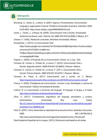 Bronstrup, C., Godoi, E., y ribeiro, A. (2007). Signos y Pensamientos: Comunicación,
Lenguaje y organización Cultural. Pontificia Universidad Javeriana. Colombia. ISSN:
0120-4823. https://www.redalyc.org/pdf/860/86005104.pdf
Cantú, L., Flores, J., y Roque, M. (2008). Comunicación Oral y Escrita. Universidad
Autónoma de Nuevo León. Décima, Ed, ISBN 978-970-24-0656-3. México, D.F.
Chávez, F. (1993). Redacción avanzada. Alhambra Universidad. México.
Escarpanter, J. (2013). La comunicación Oral.
https://books.google.com.ec/books?id=QmXqDwAAQBAJ&printsec=frontcover&dq=
comunicaci%C3%B3n+oral&hl=es-
419&sa=X&ved=2ahUKEwjmuujMruLsAhUHm1kKHUooAdoQ6AEwA3oECAkQAg#
v=onepage&q&f=false
Fajardo, L. (2009). A Propósito De La Comunicación Verbal, vol. 2, (pp. 124).
Fonseca, M., Correa, A., Pineda, M., y Lemus, F. (2016). Comunicación Oral y
Escrita. Segunda edición. ISBN 978-607-32-3689-8, Pearson. México.
Fonseca, S., Correa, A., Pineda, M., y Lemus, F. (2011). Comunicación Oral y
Escrita. Primera Edición. ISBN 978-607-32-0476-7, Pearson. México.
Fonseca, M., Pérez, A. (2011) Comunicación oral y escrita, vol. 2. México.
https://espacioculturayarte.files.wordpress.com/2016/05/comunicacion-oral.pdf
Franca, V. (2002). Paradigmas de comunicación: conocer o qué. Estrategias y culturas de
comunicación. Editora Universidad de Brasilia.
Lineros, R. La comunicación y funciones del lenguaje. El lenguaje, la lengua y el habla.
http://www.contraclave.es/lengua/lenlenhabla.pdf
Oliva, C. (2011). Fundamentos lingüísticos del lenguaje periodístico y jurídico-
administrativo. Universidad Rey Juan Carlos.
file:///C:/Users/Comadre/Downloads/DialnetFundamentosLinguisticosDelLenguajeP
eriodisticoYJur-3689640.pdf
Ortiz, R. (2007). Cómo desarrollar la capacidad de la escucha activa; Aprender a Escuchar.
ISBN 987-1-84799-233-8.
http://www.aprenderaescuchar.es/images/AprenderaEscuchar_Preview.pdf
Real Academia Española de la Lengua. (2015). Diccionario panhispánico de dudas.
Bibliografía
 
