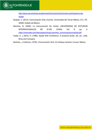 http://www.rae.es/obras-academicas/diccionarios/diccionario-panhispanico-de-
dudas
Quijada, V. (2014). Comunicación Oral y Escrita. Universidad del Tercer Milenio, S.C. CP,
54060. Estado de México.
Sánchez, G. (2009). La Comunicación No Verbal. UNIVERSIDAD DE ESTUDIOS
INTERNACIONALES DE XI´AN, CHINA. Vol. 8, pp- 4.
https://marcoele.com/descargas/china/g.sanchez_comunicacionnoverbal.pdf
Vasile, A., y Mintz, H. (1986). Speak With Confidence. A practical Guide, 4ta, ed., Little,
Brow and Company.
Zacharis., y Coleman. (1978). Comunicación Oral. Un enfoque racional. Limusa. México.
 