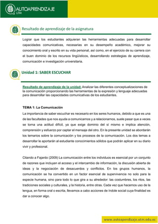 Lograr que los estudiantes adquieran las herramientas adecuadas para desarrollar
capacidades comunicativas, necesarias en su desempeño académico, mejorar su
conocimiento oral y escrito en su vida personal, así como, en el ejercicio de su carrera con
el buen dominio de los recursos lingüísticos, desarrollando estrategias de aprendizaje,
comunicación e investigación universitaria.
Resultado de aprendizaje de la unidad: Analizar las diferentes conceptualizaciones de
la comunicación proporcionando las herramientas de la expresión y lenguaje adecuadas
para desarrollar las capacidades comunicativas de los estudiantes.
TEMA 1: La Comunicación
La importancia de saber escuchar es necesario en los seres humanos, debido a que es una
de las facultades que nos ayuda a comunicarnos y a relacionarnos, suele pasar que a veces
se torna una actitud difícil, ya que exige dominio del sí mismo e implica atención,
comprensión y esfuerzo por captar el mensaje del otro. En la presente unidad se abordarán
los temarios sobre la comunicación y los procesos de la comunicación. Los dos temas a
desarrollar le aportarán al estudiante conocimientos sólidos que podrán aplicar en su diario
vivir y profesional.
Citando a Fajardo (2009) La comunicación entre los individuos es esencial por un conjunto
de razones que incluyen el acceso y el intercambio de información, la discusión abierta de
ideas y la negociación de desacuerdos y conflictos. En los grupos humanos, la
comunicación se ha convertido en un factor esencial de supervivencia no solo para la
especie humana, sino para todo lo que gira a su alrededor: las costumbres, los ritos, las
tradiciones sociales y culturales, y la historia, entre otras. Cada vez que hacemos uso de la
lengua, en forma oral o escrita, llevamos a cabo acciones de índole social cuya finalidad es
dar a conocer algo.
Resultado de aprendizaje de la asignatura
Unidad 1: SABER ESCUCHAR
 