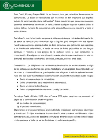 Para Cantú, Flores y Roque (2008) “el ser humano tiene, por naturaleza, la necesidad de
comunicarse. La acción de relacionarse con los demás es tan importante que significa
incluso, la supervivencia misma del hombre”. Cabe mencionar que, desde que nacemos
podemos transmitirnos a través de un llanto, y así en cualquier etapa de nuestras vidas, el
instinto del ser humano de comunicarse en la sociedad hace que se relacione y logre el
entendimiento.
Por tal razón, una de las funciones que se le atribuye a la lengua, quizás la más importante,
es servir de vehículo para comunicar algo a alguien, para compartir con ese alguien
nuestros pensamientos acerca de algo, es decir, comunicar algo del mundo que nos rodea
a un interlocutor determinado, a través de actos de habla producidos en una lengua
particular y referidos a una porción de la realidad, sobre la cual construimos la
comunicación. Ese algo es no solo el mundo exterior, sino también nuestro mundo interior,
el mundo de nuestros sentimientos, creencias, actitudes, deseos, entre otros.
Guerrero (2011, p. 367) indica que “la comunicación actual ha ido evolucionando a lo largo
de los siglos desde las formas más simple hasta lograr un alto proceso de complejidad”, por
tal razón, la comunicación es de gran importancia e influye en la vida de todo ser humano.
Para ello, este autor manifiesta que la comunicación actual está implicada en cuatro rasgos:
● Como un proceso largo de complejidad.
● Como un fenómeno de lo interpersonal a lo colectivo.
● Como un elemento tecnificado y
● Como un progresivo instrumento de control y de cambio.
Bronstrup, Godoi y Ribeiro, 2007, citan a Franca, 2002, quien menciona que, en cuanto al
objeto de la comunicación, anota dos partes:
a) los medios de comunicación y
b) el proceso comunicativo.
El primero es el proceso empírico de gran visibilidad e impacto con apariencia de objetividad
y simplicidad. El objeto empírico de la comunicación atrae problema también como objeto
definidor del área, porque se desdobla en múltiples dimensiones de la vida en la sociedad
contemporánea, al tratar de varias disciplinas, no un terreno especifico.
 