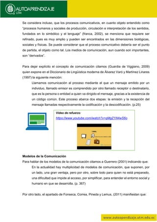 Se considera incluso, que los procesos comunicativos, en cuanto objeto entendido como
“procesos humanos y sociales de producción, circulación e interpretación de los sentidos,
fundados en lo simbólico y el lenguaje” (franca, 2002), se menciona que requiere ser
refinado, pues es muy amplio y pueden ser encontrados en las dimensiones biológicas,
sociales y físicas. Se puede considerar que el proceso comunicativo debería ser el punto
de partida, el objeto como tal. Los medios de comunicación, aun cuando son importantes,
son “derivados”.
Para dejar explícito el concepto de comunicación citamos (Guardia de Viggiano, 2009)
quien expone en el Diccionario de Lingüística moderna de Álvarez Varó y Martínez Linares
(1997) la siguiente mención:
Llamamos comunicación al proceso mediante el que un mensaje emitido por un
individuo, llamado emisor es comprendido por otro llamado receptor o destinatario,
que es la persona o entidad a quien va dirigido el mensaje, gracias a la existencia de
un código común. Este proceso abarca dos etapas: la emisión y la recepción del
mensaje llamadas respectivamente la codificación y la descodificación. (p.25)
Modelos de la Comunicación
Para hablar de los modelos de la comunicación citamos a Guerrero (2001) indicando que:
En la actualidad hay multiplicidad de modelos de comunicación, que suponen, por
un lado, una gran ventaja, pero por otro, sobre todo para quien no está preparado,
una dificultad que impide al acceso, por simplificar, para entender el entorno social y
humano en que se desarrolla. (p. 367)
Por otro lado, el apartado de Fonseca, Correa, Pineda y Lemus, (2011) manifiestan que:
Video de refuerzo:
https://www.youtube.com/watch?v=qMgZ1N4wS6o
 