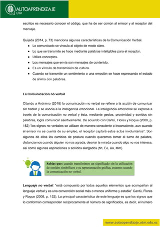 escritos es necesario conocer el código, que ha de ser común al emisor y al receptor del
mensaje.
Quijada (2014, p. 73) menciona algunas características de la Comunicación Verbal.
● Lo comunicado se vincula al objeto de modo claro.
● Lo que se transmite se hace mediante palabras inteligibles para el receptor.
● Utiliza conceptos.
● Los mensajes que envía son mensajes de contenido.
● Es un vínculo de transmisión de cultura.
● Cuando se transmite un sentimiento o una emoción se hace expresando el estado
de ánimo con palabras.
La Comunicación no verbal
Citando a Anónimo (2018) la comunicación no verbal se refiere a la acción de comunicar
sin hablar y se asocia a la inteligencia emocional. La inteligencia emocional se expresa a
través de la comunicación no verbal y ésta, mediante gestos, proximidad y sonidos sin
palabras, logra comunicar asertivamente. De acuerdo con Cantú, Flores y Roque (2008, p.
152) “los signos no verbales se utilizan de manera consciente o inconsciente, aun cuando
el emisor no se cuenta de su empleo, el receptor captará estos actos involuntarios”. Son
algunos de ellos los cambios de postura cuando queremos tomar el turno de palabra,
distanciarnos cuando alguien no nos agrada, desviar la mirada cuando algo no nos interesa,
así como algunas aspiraciones o sonidos alargados (hh, Ee, Aa, Mm).
Lenguaje no verbal: “está compuesto por todos aquellos elementos que acompañan al
lenguaje verbal y es una convención social más o menos uniforme y estable” Cantú, Flores
y Roque (2008, p. 152). La principal característica de este lenguaje es que los signos que
lo conforman corresponden recíprocamente al número de significados, es decir, el número
Sabías que: cuando transferimos un significado sin la utilización
de sonidos simbólicos o su representación gráfica, estamos usando
la comunicación no verbal.
 