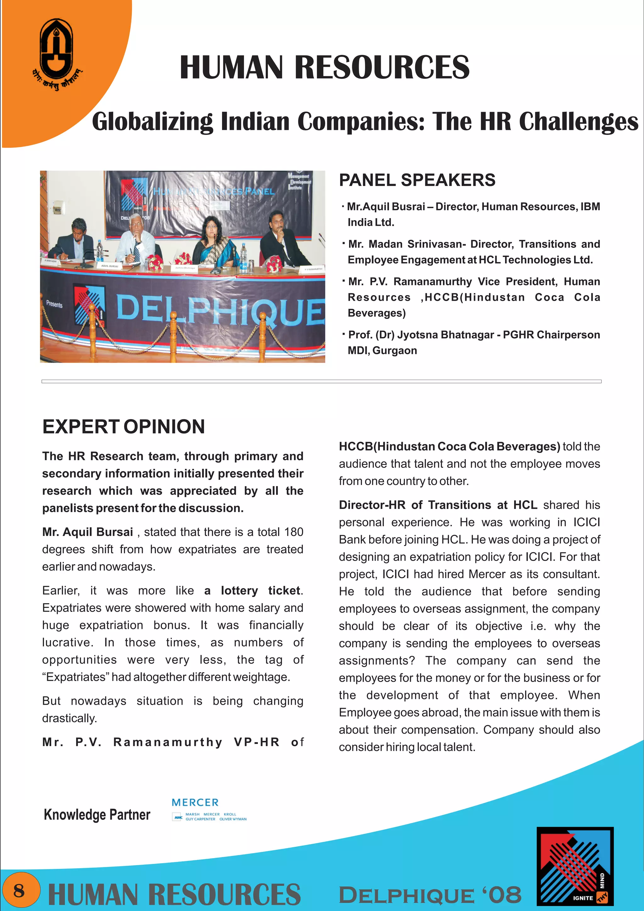 CMYK




                                HUMAN RESOURCES
                Globalizing Indian Companies: The HR Challenges

                                                            PANEL SPEAKERS
                                                            å Busrai – Director, Human Resources, IBM
                                                            Mr.Aquil
                                                             India Ltd.

                                                            å Srinivasan- Director, Transitions and
                                                            Mr. Madan
                                                             Employee Engagement at HCL Technologies Ltd.

                                                            åRamanamurthy Vice President, Human
                                                            Mr. P.V.
                                                             Resources ,HCCB(Hindustan Coca Cola
                                                             Beverages)

                                                            å Jyotsna Bhatnagar - PGHR Chairperson
                                                            Prof. (Dr)
                                                             MDI, Gurgaon




      EXPERT OPINION
                                                            HCCB(Hindustan Coca Cola Beverages) told the
      The HR Research team, through primary and
                                                            audience that talent and not the employee moves
      secondary information initially presented their
                                                            from one country to other.
      research which was appreciated by all the
      panelists present for the discussion.                 Director-HR of Transitions at HCL shared his
                                                            personal experience. He was working in ICICI
      Mr. Aquil Bursai , stated that there is a total 180
                                                            Bank before joining HCL. He was doing a project of
      degrees shift from how expatriates are treated
                                                            designing an expatriation policy for ICICI. For that
      earlier and nowadays.
                                                            project, ICICI had hired Mercer as its consultant.
      Earlier, it was more like a lottery ticket.           He told the audience that before sending
      Expatriates were showered with home salary and        employees to overseas assignment, the company
      huge expatriation bonus. It was financially           should be clear of its objective i.e. why the
      lucrative. In those times, as numbers of              company is sending the employees to overseas
      opportunities were very less, the tag of              assignments? The company can send the
      “Expatriates” had altogether different weightage.     employees for the money or for the business or for
      But nowadays situation is being changing              the development of that employee. When
      drastically.                                          Employee goes abroad, the main issue with them is
                                                            about their compensation. Company should also
      M r.   P. V.   Ramanamurthy          VP-HR      of    consider hiring local talent.




      Knowledge Partner




8      HUMAN RESOURCES                                      Delphique ‘08
 