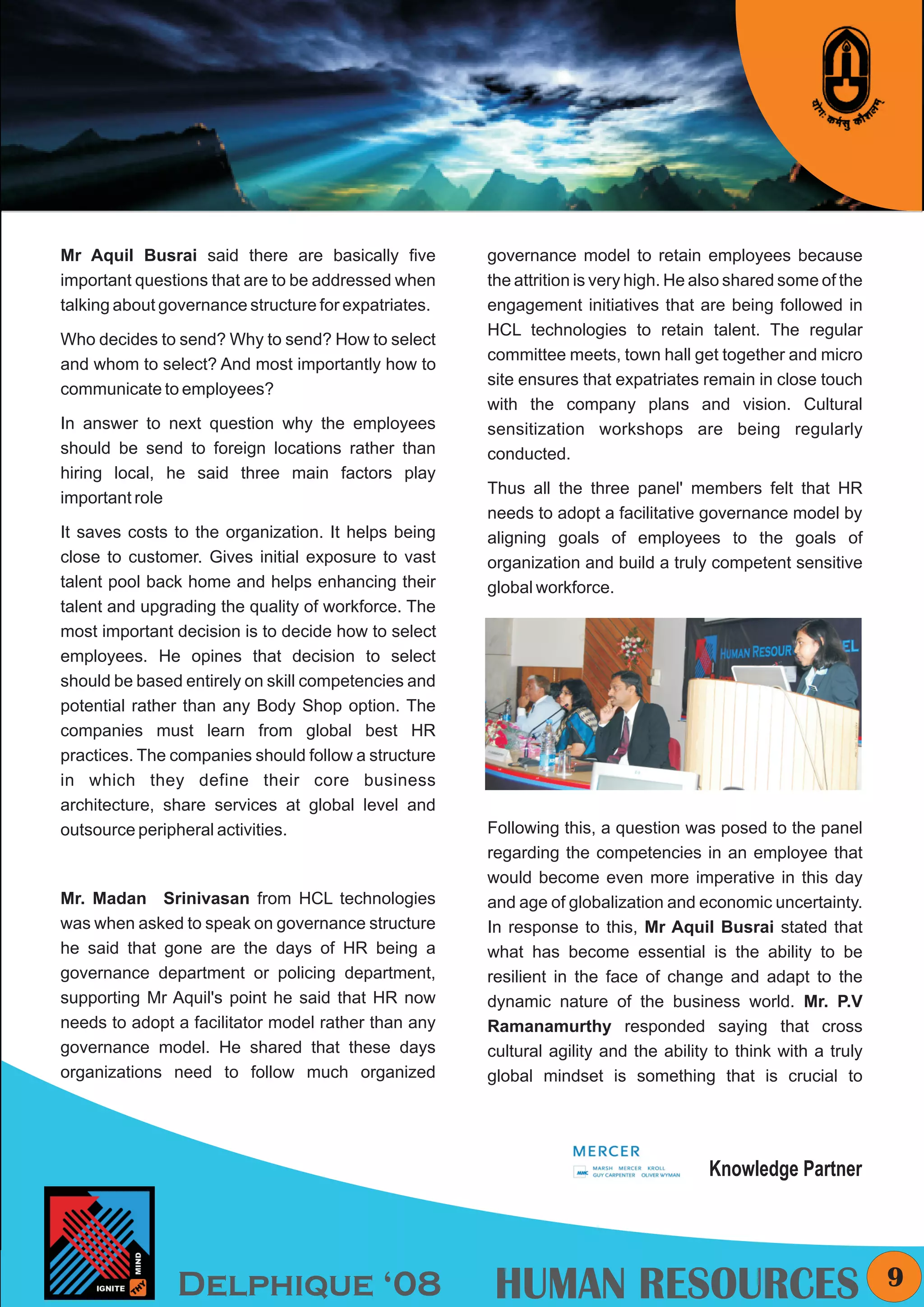 KYMC




Mr Aquil Busrai said there are basically five         governance model to retain employees because
important questions that are to be addressed when     the attrition is very high. He also shared some of the
talking about governance structure for expatriates.   engagement initiatives that are being followed in
                                                      HCL technologies to retain talent. The regular
Who decides to send? Why to send? How to select
                                                      committee meets, town hall get together and micro
and whom to select? And most importantly how to
                                                      site ensures that expatriates remain in close touch
communicate to employees?
                                                      with the company plans and vision. Cultural
In answer to next question why the employees          sensitization workshops are being regularly
should be send to foreign locations rather than       conducted.
hiring local, he said three main factors play
                                                      Thus all the three panel' members felt that HR
important role
                                                      needs to adopt a facilitative governance model by
It saves costs to the organization. It helps being    aligning goals of employees to the goals of
close to customer. Gives initial exposure to vast     organization and build a truly competent sensitive
talent pool back home and helps enhancing their       global workforce.
talent and upgrading the quality of workforce. The
most important decision is to decide how to select
employees. He opines that decision to select
should be based entirely on skill competencies and
potential rather than any Body Shop option. The
companies must learn from global best HR
practices. The companies should follow a structure
in which they define their core business
architecture, share services at global level and
outsource peripheral activities.                      Following this, a question was posed to the panel
                                                      regarding the competencies in an employee that
                                                      would become even more imperative in this day
Mr. Madan Srinivasan from HCL technologies            and age of globalization and economic uncertainty.
was when asked to speak on governance structure       In response to this, Mr Aquil Busrai stated that
he said that gone are the days of HR being a          what has become essential is the ability to be
governance department or policing department,         resilient in the face of change and adapt to the
supporting Mr Aquil's point he said that HR now       dynamic nature of the business world. Mr. P.V
needs to adopt a facilitator model rather than any    Ramanamurthy responded saying that cross
governance model. He shared that these days           cultural agility and the ability to think with a truly
organizations need to follow much organized           global mindset is something that is crucial to




                                                                                     Knowledge Partner




               Delphique ‘08                           HUMAN RESOURCES                                           9
 