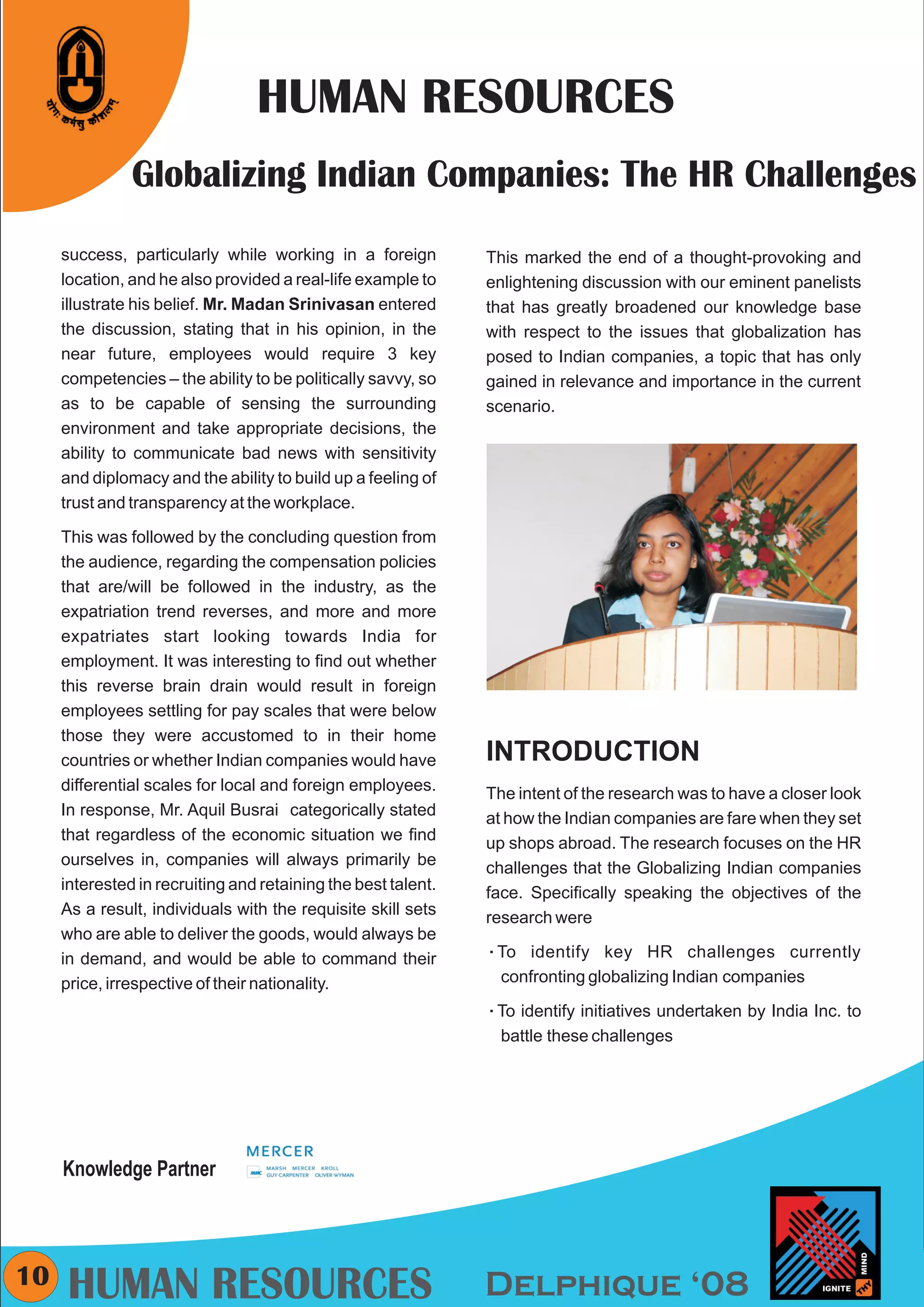 CMYK




                                 HUMAN RESOURCES
               Globalizing Indian Companies: The HR Challenges
     success, particularly while working in a foreign          This marked the end of a thought-provoking and
     location, and he also provided a real-life example to     enlightening discussion with our eminent panelists
     illustrate his belief. Mr. Madan Srinivasan entered       that has greatly broadened our knowledge base
     the discussion, stating that in his opinion, in the       with respect to the issues that globalization has
     near future, employees would require 3 key                posed to Indian companies, a topic that has only
     competencies – the ability to be politically savvy, so    gained in relevance and importance in the current
     as to be capable of sensing the surrounding               scenario.
     environment and take appropriate decisions, the
     ability to communicate bad news with sensitivity
     and diplomacy and the ability to build up a feeling of
     trust and transparency at the workplace.

     This was followed by the concluding question from
     the audience, regarding the compensation policies
     that are/will be followed in the industry, as the
     expatriation trend reverses, and more and more
     expatriates start looking towards India for
     employment. It was interesting to find out whether
     this reverse brain drain would result in foreign
     employees settling for pay scales that were below
     those they were accustomed to in their home
     countries or whether Indian companies would have          INTRODUCTION
     differential scales for local and foreign employees.      The intent of the research was to have a closer look
     In response, Mr. Aquil Busrai categorically stated        at how the Indian companies are fare when they set
     that regardless of the economic situation we find         up shops abroad. The research focuses on the HR
     ourselves in, companies will always primarily be          challenges that the Globalizing Indian companies
     interested in recruiting and retaining the best talent.   face. Specifically speaking the objectives of the
     As a result, individuals with the requisite skill sets    research were
     who are able to deliver the goods, would always be
     in demand, and would be able to command their             To identify
                                                               å               key HR challenges currently
     price, irrespective of their nationality.                   confronting globalizing Indian companies

                                                               To identify
                                                               å            initiatives undertaken by India Inc. to
                                                                 battle these challenges




     Knowledge Partner



10    HUMAN RESOURCES                                          Delphique ‘08
 