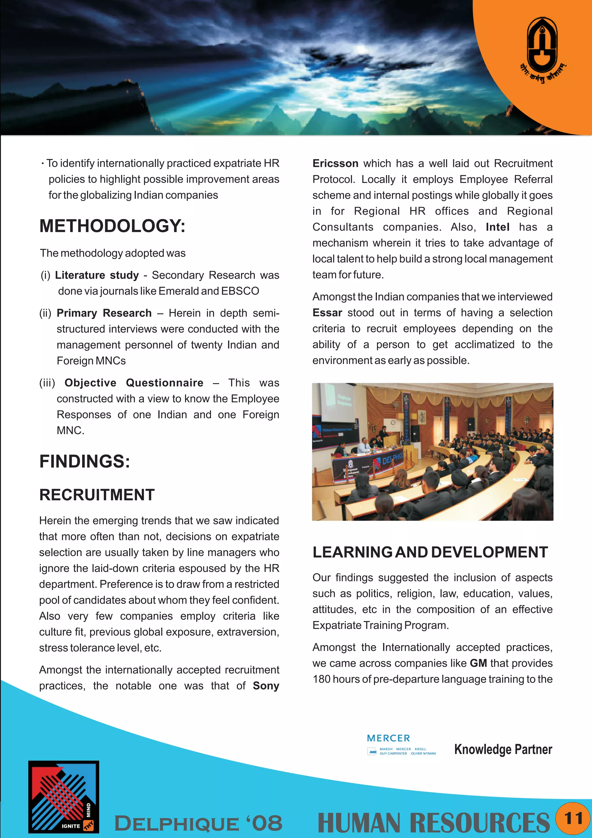 KYMC




To identify
å            internationally practiced expatriate HR   Ericsson which has a well laid out Recruitment
  policies to highlight possible improvement areas     Protocol. Locally it employs Employee Referral
  for the globalizing Indian companies                 scheme and internal postings while globally it goes
                                                       in for Regional HR offices and Regional
METHODOLOGY:                                           Consultants companies. Also, Intel has a
                                                       mechanism wherein it tries to take advantage of
The methodology adopted was
                                                       local talent to help build a strong local management
(i) Literature study - Secondary Research was          team for future.
    done via journals like Emerald and EBSCO
                                                       Amongst the Indian companies that we interviewed
(ii) Primary Research – Herein in depth semi-          Essar stood out in terms of having a selection
     structured interviews were conducted with the     criteria to recruit employees depending on the
     management personnel of twenty Indian and         ability of a person to get acclimatized to the
     Foreign MNCs                                      environment as early as possible.

(iii) Objective Questionnaire – This was
     constructed with a view to know the Employee
     Responses of one Indian and one Foreign
     MNC.


FINDINGS:
RECRUITMENT
Herein the emerging trends that we saw indicated
that more often than not, decisions on expatriate
selection are usually taken by line managers who       LEARNING AND DEVELOPMENT
ignore the laid-down criteria espoused by the HR
                                                       Our findings suggested the inclusion of aspects
department. Preference is to draw from a restricted
                                                       such as politics, religion, law, education, values,
pool of candidates about whom they feel confident.
                                                       attitudes, etc in the composition of an effective
Also very few companies employ criteria like
                                                       Expatriate Training Program.
culture fit, previous global exposure, extraversion,
stress tolerance level, etc.                           Amongst the Internationally accepted practices,
                                                       we came across companies like GM that provides
Amongst the internationally accepted recruitment
                                                       180 hours of pre-departure language training to the
practices, the notable one was that of Sony




                                                                                     Knowledge Partner




                Delphique ‘08                          HUMAN RESOURCES                                          11
 