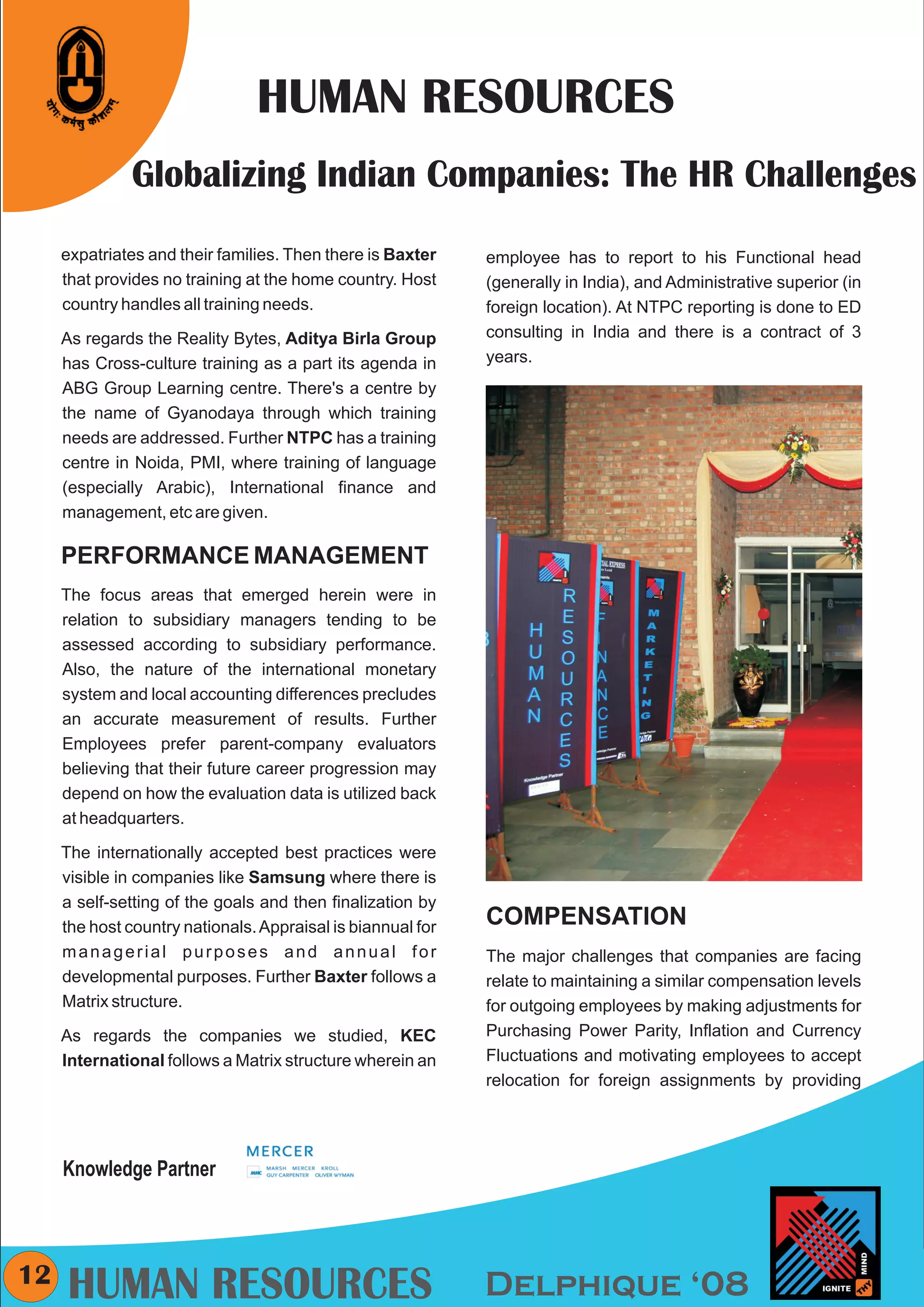CMYK




                                HUMAN RESOURCES
               Globalizing Indian Companies: The HR Challenges
     expatriates and their families. Then there is Baxter    employee has to report to his Functional head
     that provides no training at the home country. Host     (generally in India), and Administrative superior (in
     country handles all training needs.                     foreign location). At NTPC reporting is done to ED
     As regards the Reality Bytes, Aditya Birla Group        consulting in India and there is a contract of 3
     has Cross-culture training as a part its agenda in      years.
     ABG Group Learning centre. There's a centre by
     the name of Gyanodaya through which training
     needs are addressed. Further NTPC has a training
     centre in Noida, PMI, where training of language
     (especially Arabic), International finance and
     management, etc are given.

     PERFORMANCE MANAGEMENT
     The focus areas that emerged herein were in
     relation to subsidiary managers tending to be
     assessed according to subsidiary performance.
     Also, the nature of the international monetary
     system and local accounting differences precludes
     an accurate measurement of results. Further
     Employees prefer parent-company evaluators
     believing that their future career progression may
     depend on how the evaluation data is utilized back
     at headquarters.

     The internationally accepted best practices were
     visible in companies like Samsung where there is
     a self-setting of the goals and then finalization by
     the host country nationals. Appraisal is biannual for   COMPENSATION
     managerial purposes and annual for                      The major challenges that companies are facing
     developmental purposes. Further Baxter follows a        relate to maintaining a similar compensation levels
     Matrix structure.                                       for outgoing employees by making adjustments for
     As regards the companies we studied, KEC                Purchasing Power Parity, Inflation and Currency
     International follows a Matrix structure wherein an     Fluctuations and motivating employees to accept
                                                             relocation for foreign assignments by providing




     Knowledge Partner



12
     HUMAN RESOURCES                                         Delphique ‘08
 