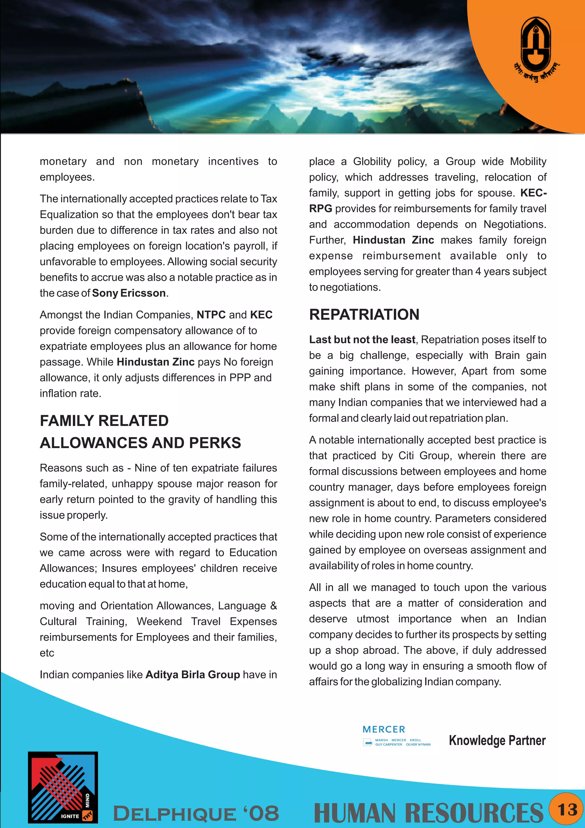 KYMC




monetary and non monetary incentives to                place a Globility policy, a Group wide Mobility
employees.                                             policy, which addresses traveling, relocation of
                                                       family, support in getting jobs for spouse. KEC-
The internationally accepted practices relate to Tax
                                                       RPG provides for reimbursements for family travel
Equalization so that the employees don't bear tax
                                                       and accommodation depends on Negotiations.
burden due to difference in tax rates and also not
                                                       Further, Hindustan Zinc makes family foreign
placing employees on foreign location's payroll, if
                                                       expense reimbursement available only to
unfavorable to employees. Allowing social security
                                                       employees serving for greater than 4 years subject
benefits to accrue was also a notable practice as in
                                                       to negotiations.
the case of Sony Ericsson.

Amongst the Indian Companies, NTPC and KEC             REPATRIATION
provide foreign compensatory allowance of to
                                                       Last but not the least, Repatriation poses itself to
expatriate employees plus an allowance for home
                                                       be a big challenge, especially with Brain gain
passage. While Hindustan Zinc pays No foreign
                                                       gaining importance. However, Apart from some
allowance, it only adjusts differences in PPP and
                                                       make shift plans in some of the companies, not
inflation rate.
                                                       many Indian companies that we interviewed had a
FAMILY RELATED                                         formal and clearly laid out repatriation plan.

ALLOWANCES AND PERKS                                   A notable internationally accepted best practice is
                                                       that practiced by Citi Group, wherein there are
Reasons such as - Nine of ten expatriate failures      formal discussions between employees and home
family-related, unhappy spouse major reason for        country manager, days before employees foreign
early return pointed to the gravity of handling this   assignment is about to end, to discuss employee's
issue properly.                                        new role in home country. Parameters considered
Some of the internationally accepted practices that    while deciding upon new role consist of experience
we came across were with regard to Education           gained by employee on overseas assignment and
Allowances; Insures employees' children receive        availability of roles in home country.
education equal to that at home,                       All in all we managed to touch upon the various
moving and Orientation Allowances, Language &          aspects that are a matter of consideration and
Cultural Training, Weekend Travel Expenses             deserve utmost importance when an Indian
reimbursements for Employees and their families,       company decides to further its prospects by setting
etc                                                    up a shop abroad. The above, if duly addressed
                                                       would go a long way in ensuring a smooth flow of
Indian companies like Aditya Birla Group have in
                                                       affairs for the globalizing Indian company.




                                                                                     Knowledge Partner




               Delphique ‘08                           HUMAN RESOURCES                                          13
 
