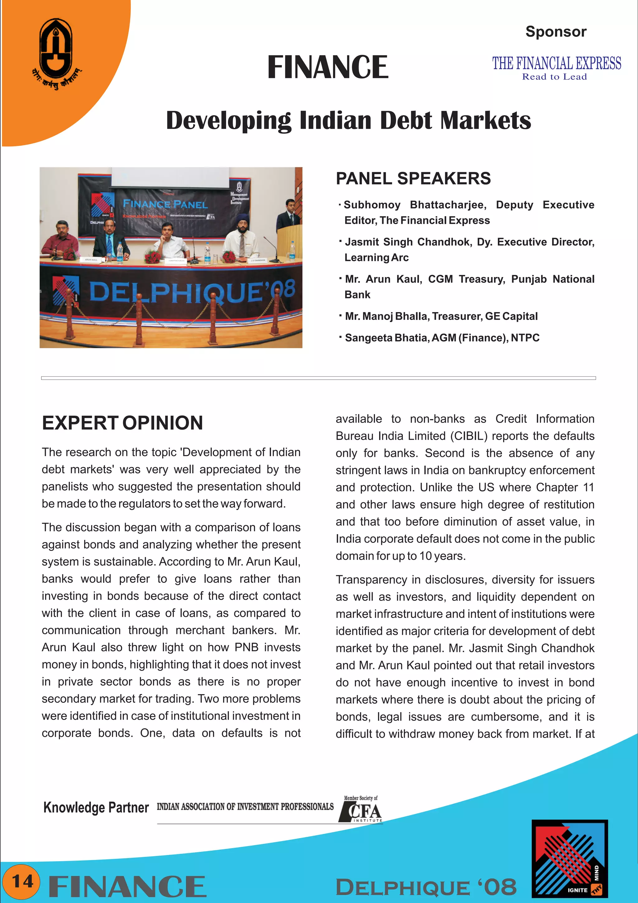 CMYK


                                                                                                    Sponsor

                                                   FINANCE
                              Developing Indian Debt Markets

                                                              PANEL SPEAKERS
                                                              Subhomoy
                                                              å              Bhattacharjee, Deputy Executive
                                                               Editor, The Financial Express

                            Any pic                           å
                                                              Jasmit Singh Chandhok, Dy. Executive Director,
                                                               Learning Arc

                                                              å Kaul, CGM Treasury, Punjab National
                                                              Mr. Arun
                                                               Bank

                                                              å Bhalla, Treasurer, GE Capital
                                                              Mr. Manoj

                                                              å Bhatia, AGM (Finance), NTPC
                                                              Sangeeta




                                                              available to non-banks as Credit Information
     EXPERT OPINION
                                                              Bureau India Limited (CIBIL) reports the defaults
     The research on the topic 'Development of Indian         only for banks. Second is the absence of any
     debt markets' was very well appreciated by the           stringent laws in India on bankruptcy enforcement
     panelists who suggested the presentation should          and protection. Unlike the US where Chapter 11
     be made to the regulators to set the way forward.        and other laws ensure high degree of restitution
     The discussion began with a comparison of loans          and that too before diminution of asset value, in
     against bonds and analyzing whether the present          India corporate default does not come in the public
     system is sustainable. According to Mr. Arun Kaul,       domain for up to 10 years.
     banks would prefer to give loans rather than             Transparency in disclosures, diversity for issuers
     investing in bonds because of the direct contact         as well as investors, and liquidity dependent on
     with the client in case of loans, as compared to         market infrastructure and intent of institutions were
     communication through merchant bankers. Mr.              identified as major criteria for development of debt
     Arun Kaul also threw light on how PNB invests            market by the panel. Mr. Jasmit Singh Chandhok
     money in bonds, highlighting that it does not invest     and Mr. Arun Kaul pointed out that retail investors
     in private sector bonds as there is no proper            do not have enough incentive to invest in bond
     secondary market for trading. Two more problems          markets where there is doubt about the pricing of
     were identified in case of institutional investment in   bonds, legal issues are cumbersome, and it is
     corporate bonds. One, data on defaults is not            difficult to withdraw money back from market. If at




     Knowledge Partner



14
      FINANCE                                                 Delphique ‘08
 