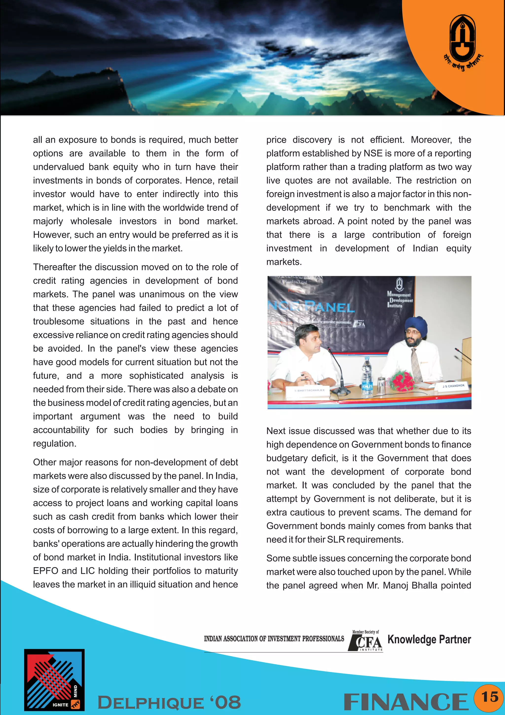 KYMC




all an exposure to bonds is required, much better       price discovery is not efficient. Moreover, the
options are available to them in the form of            platform established by NSE is more of a reporting
undervalued bank equity who in turn have their          platform rather than a trading platform as two way
investments in bonds of corporates. Hence, retail       live quotes are not available. The restriction on
investor would have to enter indirectly into this       foreign investment is also a major factor in this non-
market, which is in line with the worldwide trend of    development if we try to benchmark with the
majorly wholesale investors in bond market.             markets abroad. A point noted by the panel was
However, such an entry would be preferred as it is      that there is a large contribution of foreign
likely to lower the yields in the market.               investment in development of Indian equity
                                                        markets.
Thereafter the discussion moved on to the role of
credit rating agencies in development of bond
markets. The panel was unanimous on the view
that these agencies had failed to predict a lot of
troublesome situations in the past and hence
excessive reliance on credit rating agencies should
be avoided. In the panel's view these agencies
have good models for current situation but not the
future, and a more sophisticated analysis is
needed from their side. There was also a debate on
the business model of credit rating agencies, but an
important argument was the need to build
accountability for such bodies by bringing in           Next issue discussed was that whether due to its
regulation.                                             high dependence on Government bonds to finance
Other major reasons for non-development of debt         budgetary deficit, is it the Government that does
markets were also discussed by the panel. In India,     not want the development of corporate bond
size of corporate is relatively smaller and they have   market. It was concluded by the panel that the
access to project loans and working capital loans       attempt by Government is not deliberate, but it is
such as cash credit from banks which lower their        extra cautious to prevent scams. The demand for
costs of borrowing to a large extent. In this regard,   Government bonds mainly comes from banks that
banks' operations are actually hindering the growth     need it for their SLR requirements.
of bond market in India. Institutional investors like   Some subtle issues concerning the corporate bond
EPFO and LIC holding their portfolios to maturity       market were also touched upon by the panel. While
leaves the market in an illiquid situation and hence    the panel agreed when Mr. Manoj Bhalla pointed




                                                                                       Knowledge Partner



                                                                                                                   15
                Delphique ‘08                                              FINANCE
 