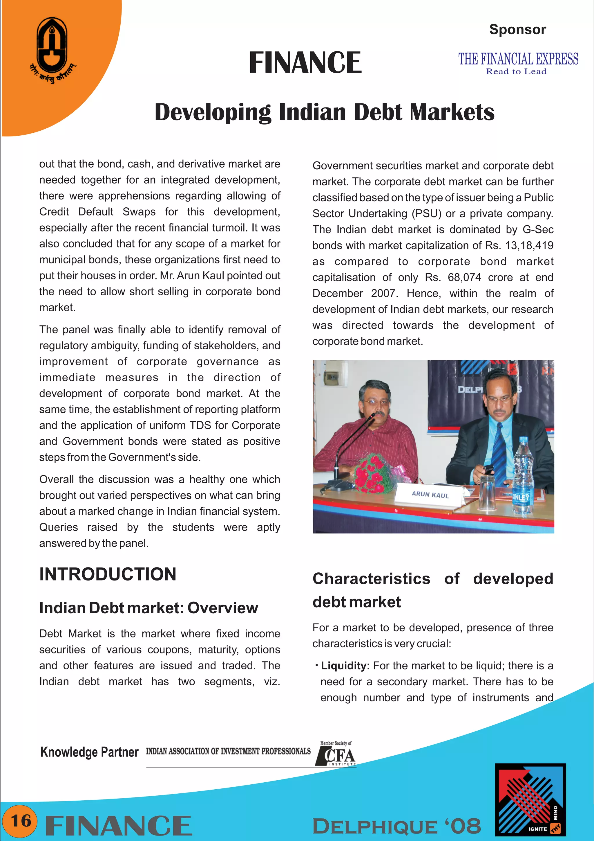 CMYK


                                                                                                   Sponsor

                                                  FINANCE
                              Developing Indian Debt Markets
     out that the bond, cash, and derivative market are      Government securities market and corporate debt
     needed together for an integrated development,          market. The corporate debt market can be further
     there were apprehensions regarding allowing of          classified based on the type of issuer being a Public
     Credit Default Swaps for this development,              Sector Undertaking (PSU) or a private company.
     especially after the recent financial turmoil. It was   The Indian debt market is dominated by G-Sec
     also concluded that for any scope of a market for       bonds with market capitalization of Rs. 13,18,419
     municipal bonds, these organizations first need to      as compared to corporate bond market
     put their houses in order. Mr. Arun Kaul pointed out    capitalisation of only Rs. 68,074 crore at end
     the need to allow short selling in corporate bond       December 2007. Hence, within the realm of
     market.                                                 development of Indian debt markets, our research
     The panel was finally able to identify removal of       was directed towards the development of
     regulatory ambiguity, funding of stakeholders, and      corporate bond market.
     improvement of corporate governance as
     immediate measures in the direction of
     development of corporate bond market. At the
     same time, the establishment of reporting platform
     and the application of uniform TDS for Corporate
     and Government bonds were stated as positive
     steps from the Government's side.

     Overall the discussion was a healthy one which
     brought out varied perspectives on what can bring
     about a marked change in Indian financial system.
     Queries raised by the students were aptly
     answered by the panel.


     INTRODUCTION                                            Characteristics of developed
     Indian Debt market: Overview                            debt market
                                                             For a market to be developed, presence of three
     Debt Market is the market where fixed income
                                                             characteristics is very crucial:
     securities of various coupons, maturity, options
     and other features are issued and traded. The           Liquidity:
                                                             å          For the market to be liquid; there is a
     Indian debt market has two segments, viz.                need for a secondary market. There has to be
                                                              enough number and type of instruments and




     Knowledge Partner



16
     FINANCE                                                 Delphique ‘08
 