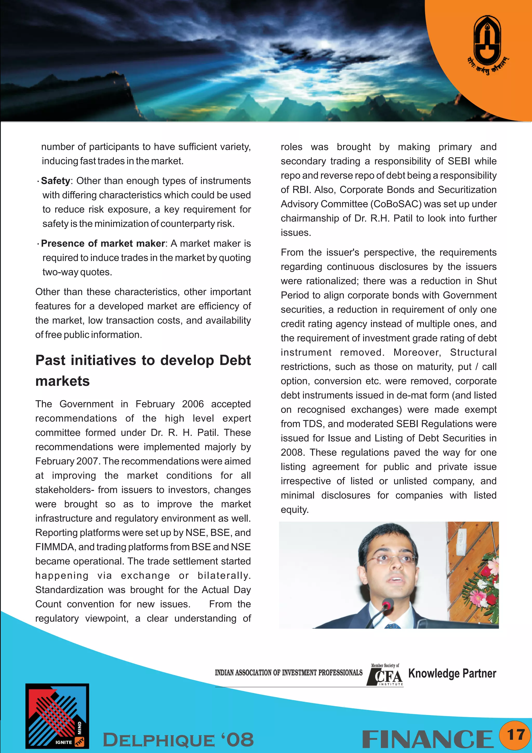 KYMC




 number of participants to have sufficient variety,   roles was brought by making primary and
 inducing fast trades in the market.                  secondary trading a responsibility of SEBI while
                                                      repo and reverse repo of debt being a responsibility
åSafety: Other than enough types of instruments
                                                      of RBI. Also, Corporate Bonds and Securitization
 with differing characteristics which could be used
                                                      Advisory Committee (CoBoSAC) was set up under
 to reduce risk exposure, a key requirement for
                                                      chairmanship of Dr. R.H. Patil to look into further
 safety is the minimization of counterparty risk.
                                                      issues.
åPresence of market maker: A market maker is
                                                      From the issuer's perspective, the requirements
 required to induce trades in the market by quoting
                                                      regarding continuous disclosures by the issuers
 two-way quotes.
                                                      were rationalized; there was a reduction in Shut
Other than these characteristics, other important     Period to align corporate bonds with Government
features for a developed market are efficiency of     securities, a reduction in requirement of only one
the market, low transaction costs, and availability   credit rating agency instead of multiple ones, and
of free public information.                           the requirement of investment grade rating of debt
                                                      instrument removed. Moreover, Structural
Past initiatives to develop Debt                      restrictions, such as those on maturity, put / call
markets                                               option, conversion etc. were removed, corporate
                                                      debt instruments issued in de-mat form (and listed
The Government in February 2006 accepted
                                                      on recognised exchanges) were made exempt
recommendations of the high level expert
                                                      from TDS, and moderated SEBI Regulations were
committee formed under Dr. R. H. Patil. These
                                                      issued for Issue and Listing of Debt Securities in
recommendations were implemented majorly by
                                                      2008. These regulations paved the way for one
February 2007. The recommendations were aimed
                                                      listing agreement for public and private issue
at improving the market conditions for all
                                                      irrespective of listed or unlisted company, and
stakeholders- from issuers to investors, changes
                                                      minimal disclosures for companies with listed
were brought so as to improve the market
                                                      equity.
infrastructure and regulatory environment as well.
Reporting platforms were set up by NSE, BSE, and
FIMMDA, and trading platforms from BSE and NSE
became operational. The trade settlement started
happening via exchange or bilaterally.
Standardization was brought for the Actual Day
Count convention for new issues.        From the
regulatory viewpoint, a clear understanding of




                                                                                    Knowledge Partner



                                                                                                               17
               Delphique ‘08                                             FINANCE
 