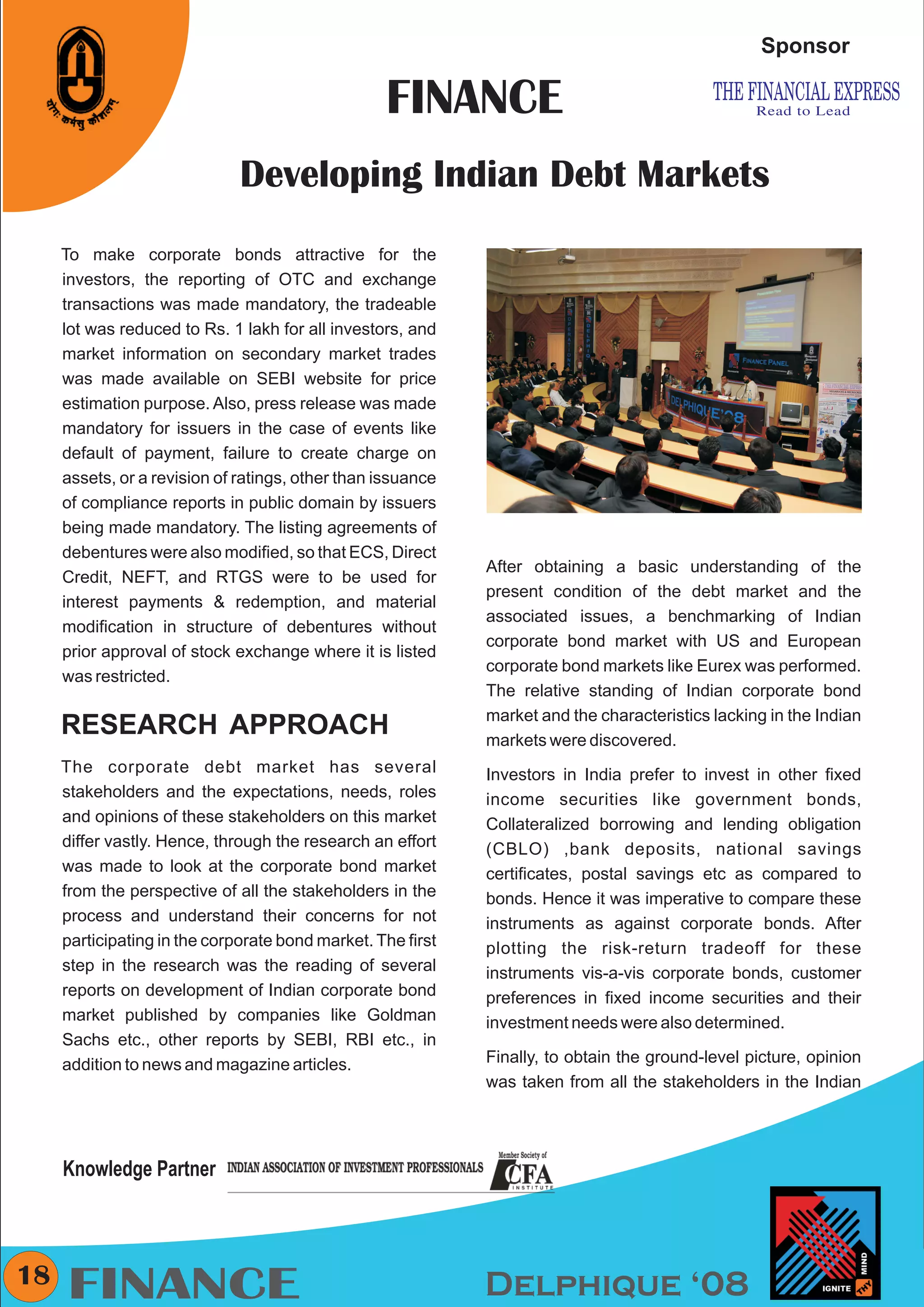 CMYK


                                                                                                   Sponsor

                                                  FINANCE
                              Developing Indian Debt Markets
     To make corporate bonds attractive for the
     investors, the reporting of OTC and exchange
     transactions was made mandatory, the tradeable
     lot was reduced to Rs. 1 lakh for all investors, and
     market information on secondary market trades
     was made available on SEBI website for price
     estimation purpose. Also, press release was made
     mandatory for issuers in the case of events like
     default of payment, failure to create charge on
     assets, or a revision of ratings, other than issuance
     of compliance reports in public domain by issuers
     being made mandatory. The listing agreements of
     debentures were also modified, so that ECS, Direct
                                                             After obtaining a basic understanding of the
     Credit, NEFT, and RTGS were to be used for
                                                             present condition of the debt market and the
     interest payments & redemption, and material
                                                             associated issues, a benchmarking of Indian
     modification in structure of debentures without
                                                             corporate bond market with US and European
     prior approval of stock exchange where it is listed
                                                             corporate bond markets like Eurex was performed.
     was restricted.
                                                             The relative standing of Indian corporate bond
                                                             market and the characteristics lacking in the Indian
     RESEARCH APPROACH                                       markets were discovered.
     The corporate debt market has several                   Investors in India prefer to invest in other fixed
     stakeholders and the expectations, needs, roles         income securities like government bonds,
     and opinions of these stakeholders on this market       Collateralized borrowing and lending obligation
     differ vastly. Hence, through the research an effort    (CBLO) ,bank deposits, national savings
     was made to look at the corporate bond market           certificates, postal savings etc as compared to
     from the perspective of all the stakeholders in the     bonds. Hence it was imperative to compare these
     process and understand their concerns for not           instruments as against corporate bonds. After
     participating in the corporate bond market. The first   plotting the risk-return tradeoff for these
     step in the research was the reading of several         instruments vis-a-vis corporate bonds, customer
     reports on development of Indian corporate bond         preferences in fixed income securities and their
     market published by companies like Goldman              investment needs were also determined.
     Sachs etc., other reports by SEBI, RBI etc., in
     addition to news and magazine articles.                 Finally, to obtain the ground-level picture, opinion
                                                             was taken from all the stakeholders in the Indian




     Knowledge Partner



18
     FINANCE                                                 Delphique ‘08
 