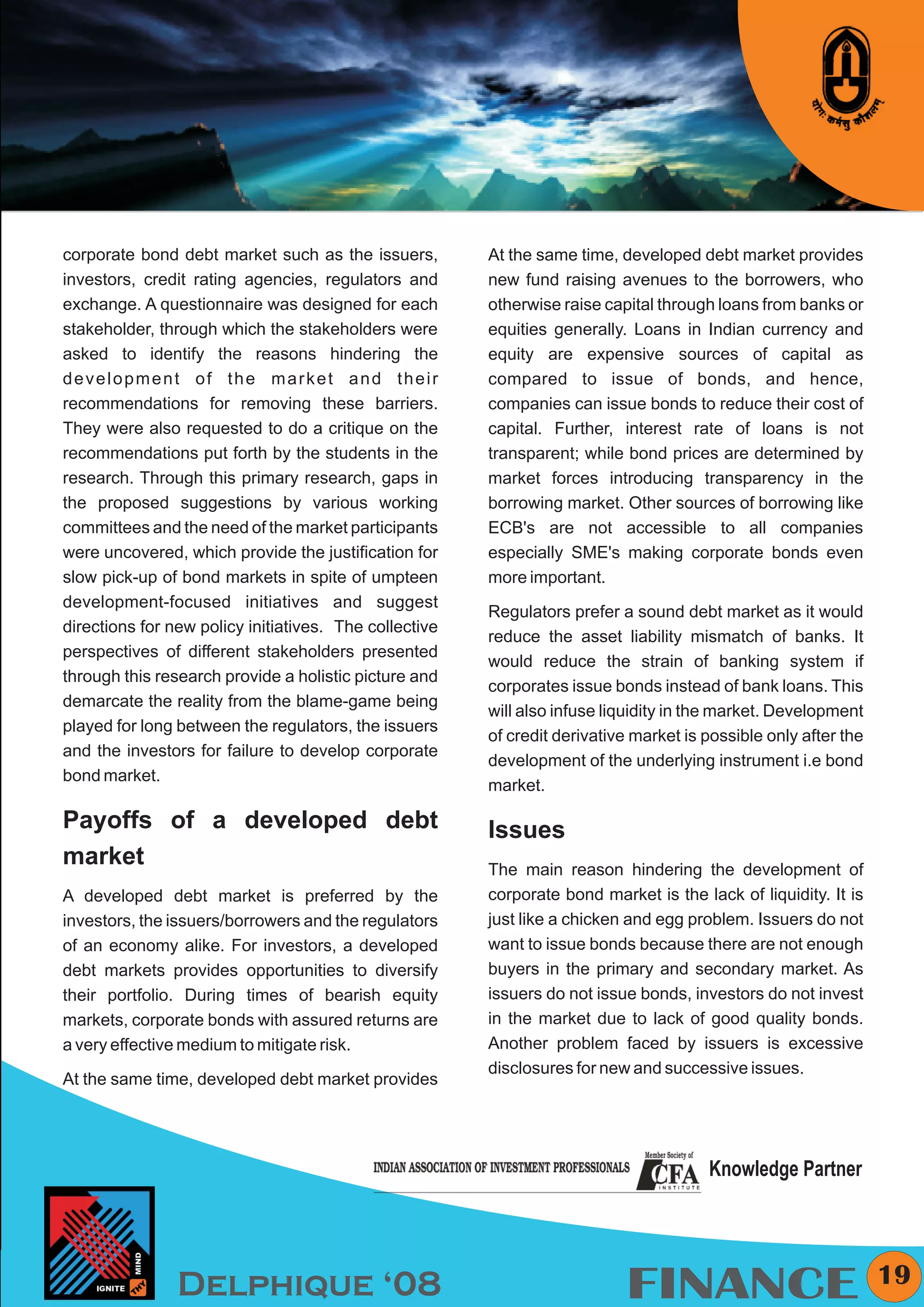 KYMC




corporate bond debt market such as the issuers,         At the same time, developed debt market provides
investors, credit rating agencies, regulators and       new fund raising avenues to the borrowers, who
exchange. A questionnaire was designed for each         otherwise raise capital through loans from banks or
stakeholder, through which the stakeholders were        equities generally. Loans in Indian currency and
asked to identify the reasons hindering the             equity are expensive sources of capital as
development of the market and their                     compared to issue of bonds, and hence,
recommendations for removing these barriers.            companies can issue bonds to reduce their cost of
They were also requested to do a critique on the        capital. Further, interest rate of loans is not
recommendations put forth by the students in the        transparent; while bond prices are determined by
research. Through this primary research, gaps in        market forces introducing transparency in the
the proposed suggestions by various working             borrowing market. Other sources of borrowing like
committees and the need of the market participants      ECB's are not accessible to all companies
were uncovered, which provide the justification for     especially SME's making corporate bonds even
slow pick-up of bond markets in spite of umpteen        more important.
development-focused initiatives and suggest
                                                        Regulators prefer a sound debt market as it would
directions for new policy initiatives. The collective
                                                        reduce the asset liability mismatch of banks. It
perspectives of different stakeholders presented
                                                        would reduce the strain of banking system if
through this research provide a holistic picture and
                                                        corporates issue bonds instead of bank loans. This
demarcate the reality from the blame-game being
                                                        will also infuse liquidity in the market. Development
played for long between the regulators, the issuers
                                                        of credit derivative market is possible only after the
and the investors for failure to develop corporate
                                                        development of the underlying instrument i.e bond
bond market.
                                                        market.

Payoffs of a developed debt                             Issues
market                                                  The main reason hindering the development of
A developed debt market is preferred by the             corporate bond market is the lack of liquidity. It is
investors, the issuers/borrowers and the regulators     just like a chicken and egg problem. Issuers do not
of an economy alike. For investors, a developed         want to issue bonds because there are not enough
debt markets provides opportunities to diversify        buyers in the primary and secondary market. As
their portfolio. During times of bearish equity         issuers do not issue bonds, investors do not invest
markets, corporate bonds with assured returns are       in the market due to lack of good quality bonds.
a very effective medium to mitigate risk.               Another problem faced by issuers is excessive
                                                        disclosures for new and successive issues.
At the same time, developed debt market provides




                                                                                       Knowledge Partner



                                                                                                                 19
                Delphique ‘08                                              FINANCE
 