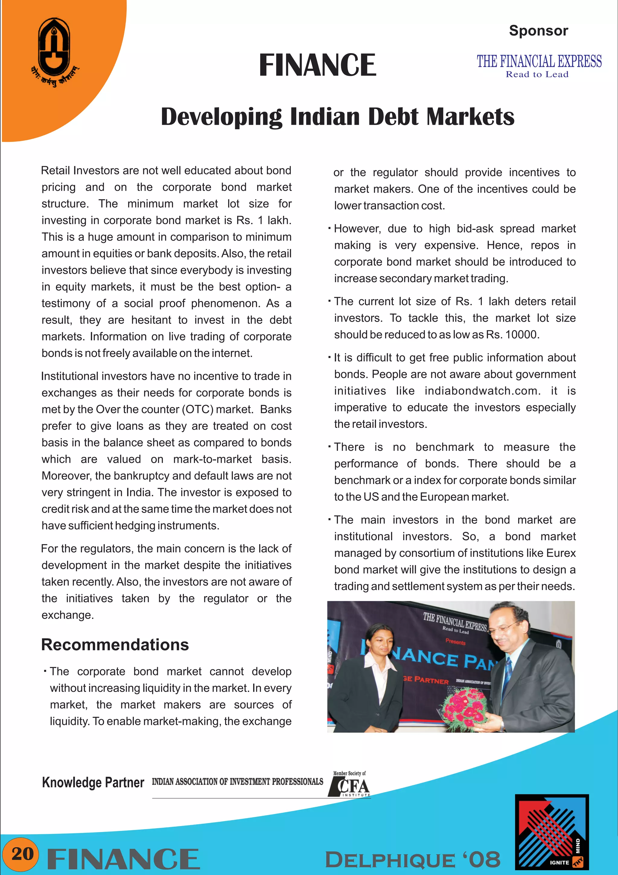 CMYK


                                                                                                     Sponsor

                                                    FINANCE
                               Developing Indian Debt Markets
     Retail Investors are not well educated about bond          or the regulator should provide incentives to
     pricing and on the corporate bond market                   market makers. One of the incentives could be
     structure. The minimum market lot size for                 lower transaction cost.
     investing in corporate bond market is Rs. 1 lakh.
                                                               However,
                                                               å           due to high bid-ask spread market
     This is a huge amount in comparison to minimum
                                                                 making is very expensive. Hence, repos in
     amount in equities or bank deposits. Also, the retail
                                                                 corporate bond market should be introduced to
     investors believe that since everybody is investing
                                                                 increase secondary market trading.
     in equity markets, it must be the best option- a
     testimony of a social proof phenomenon. As a              The current
                                                               å              lot size of Rs. 1 lakh deters retail
     result, they are hesitant to invest in the debt             investors. To tackle this, the market lot size
     markets. Information on live trading of corporate           should be reduced to as low as Rs. 10000.
     bonds is not freely available on the internet.            It is difficult
                                                               å               to get free public information about
     Institutional investors have no incentive to trade in       bonds. People are not aware about government
     exchanges as their needs for corporate bonds is             initiatives like indiabondwatch.com. it is
     met by the Over the counter (OTC) market. Banks             imperative to educate the investors especially
     prefer to give loans as they are treated on cost            the retail investors.
     basis in the balance sheet as compared to bonds           There is
                                                               å             no benchmark to measure the
     which are valued on mark-to-market basis.                   performance of bonds. There should be a
     Moreover, the bankruptcy and default laws are not           benchmark or a index for corporate bonds similar
     very stringent in India. The investor is exposed to         to the US and the European market.
     credit risk and at the same time the market does not
                                                               The main
                                                               å              investors in the bond market are
     have sufficient hedging instruments.
                                                                 institutional investors. So, a bond market
     For the regulators, the main concern is the lack of         managed by consortium of institutions like Eurex
     development in the market despite the initiatives           bond market will give the institutions to design a
     taken recently. Also, the investors are not aware of        trading and settlement system as per their needs.
     the initiatives taken by the regulator or the
     exchange.

     Recommendations
     The corporate
     å                     bond market cannot develop
        without increasing liquidity in the market. In every
        market, the market makers are sources of
        liquidity. To enable market-making, the exchange




     Knowledge Partner



20
     FINANCE                                                   Delphique ‘08
 