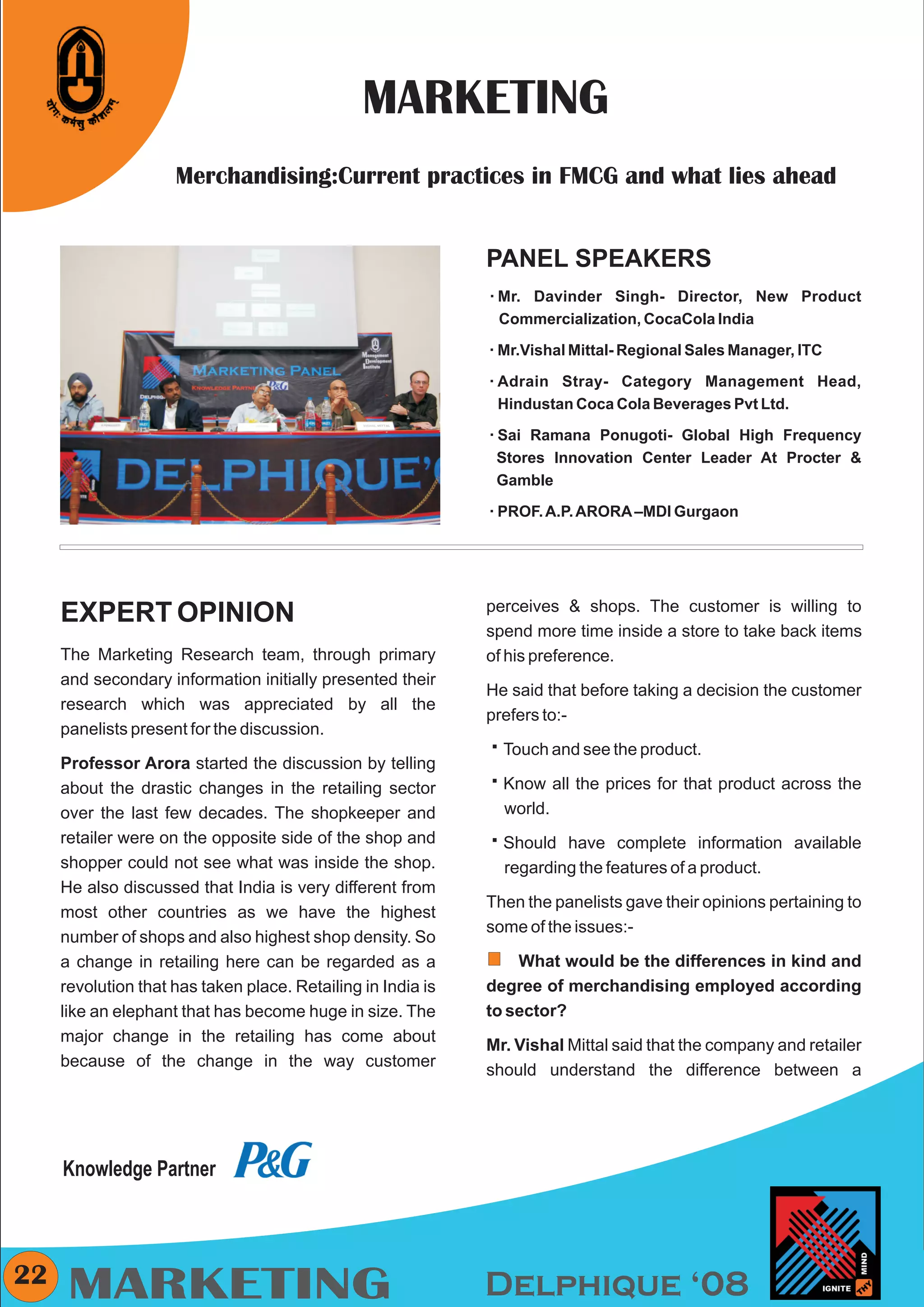 CMYK




                                                MARKETING
                     Merchandising:Current practices in FMCG and what lies ahead


                                                              PANEL SPEAKERS
                                                              Mr. Davinder
                                                              å              Singh- Director, New Product
                                                               Commercialization, CocaCola India

                            Any pic                           å Mittal- Regional Sales Manager, ITC
                                                              Mr.Vishal

                                                              Adrain
                                                              å        Stray- Category Management Head,
                                                               Hindustan Coca Cola Beverages Pvt Ltd.

                                                              Sai Ramana
                                                              å            Ponugoti- Global High Frequency
                                                               Stores Innovation Center Leader At Procter &
                                                               Gamble

                                                              PROF. A.P. ARORA –MDI Gurgaon
                                                              å




                                                              perceives & shops. The customer is willing to
     EXPERT OPINION
                                                              spend more time inside a store to take back items
     The Marketing Research team, through primary             of his preference.
     and secondary information initially presented their
                                                              He said that before taking a decision the customer
     research which was appreciated by all the
                                                              prefers to:-
     panelists present for the discussion.
                                                              º the product.
                                                              Touch and see
     Professor Arora started the discussion by telling
     about the drastic changes in the retailing sector        º prices for that product across the
                                                              Know all the
     over the last few decades. The shopkeeper and            world.
     retailer were on the opposite side of the shop and       º
                                                              Should have complete information available
     shopper could not see what was inside the shop.          regarding the features of a product.
     He also discussed that India is very different from
                                                              Then the panelists gave their opinions pertaining to
     most other countries as we have the highest
                                                              some of the issues:-
     number of shops and also highest shop density. So
     a change in retailing here can be regarded as a              What would be the differences in kind and
     revolution that has taken place. Retailing in India is   degree of merchandising employed according
     like an elephant that has become huge in size. The       to sector?
     major change in the retailing has come about
                                                              Mr. Vishal Mittal said that the company and retailer
     because of the change in the way customer
                                                              should understand the difference between a




     Knowledge Partner



22
      MARKETING                                               Delphique ‘08
 