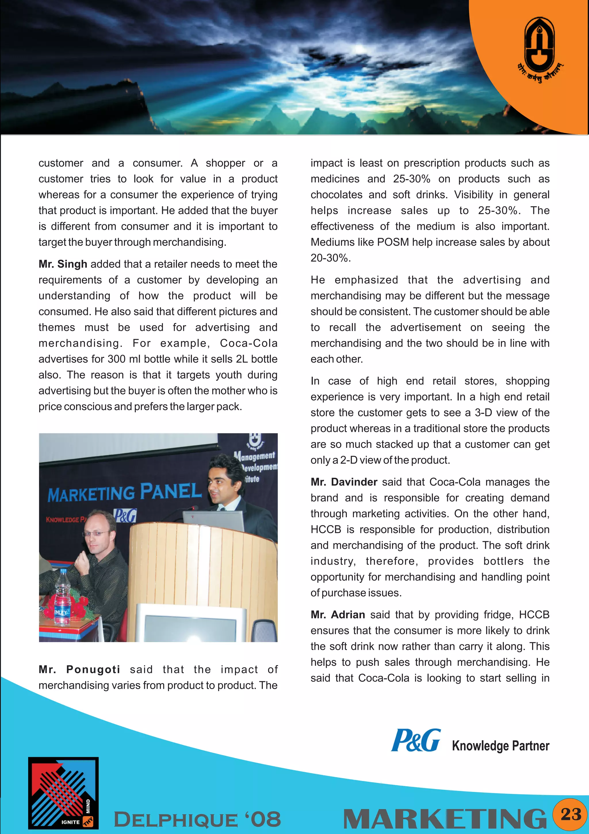 KYMC




customer and a consumer. A shopper or a                 impact is least on prescription products such as
customer tries to look for value in a product           medicines and 25-30% on products such as
whereas for a consumer the experience of trying         chocolates and soft drinks. Visibility in general
that product is important. He added that the buyer      helps increase sales up to 25-30%. The
is different from consumer and it is important to       effectiveness of the medium is also important.
target the buyer through merchandising.                 Mediums like POSM help increase sales by about
                                                        20-30%.
Mr. Singh added that a retailer needs to meet the
requirements of a customer by developing an             He emphasized that the advertising and
understanding of how the product will be                merchandising may be different but the message
consumed. He also said that different pictures and      should be consistent. The customer should be able
themes must be used for advertising and                 to recall the advertisement on seeing the
merchandising. For example, Coca-Cola                   merchandising and the two should be in line with
advertises for 300 ml bottle while it sells 2L bottle   each other.
also. The reason is that it targets youth during
                                                        In case of high end retail stores, shopping
advertising but the buyer is often the mother who is
                                                        experience is very important. In a high end retail
price conscious and prefers the larger pack.
                                                        store the customer gets to see a 3-D view of the
                                                        product whereas in a traditional store the products
                                                        are so much stacked up that a customer can get
                                                        only a 2-D view of the product.

                                                        Mr. Davinder said that Coca-Cola manages the
                                                        brand and is responsible for creating demand
                                                        through marketing activities. On the other hand,
                                                        HCCB is responsible for production, distribution
                                                        and merchandising of the product. The soft drink
                                                        industry, therefore, provides bottlers the
                                                        opportunity for merchandising and handling point
                                                        of purchase issues.

                                                        Mr. Adrian said that by providing fridge, HCCB
                                                        ensures that the consumer is more likely to drink
                                                        the soft drink now rather than carry it along. This
                                                        helps to push sales through merchandising. He
Mr. Ponugoti said that the impact of
                                                        said that Coca-Cola is looking to start selling in
merchandising varies from product to product. The




                                                                                      Knowledge Partner




                Delphique ‘08                                 MARKETING                                         23
 
