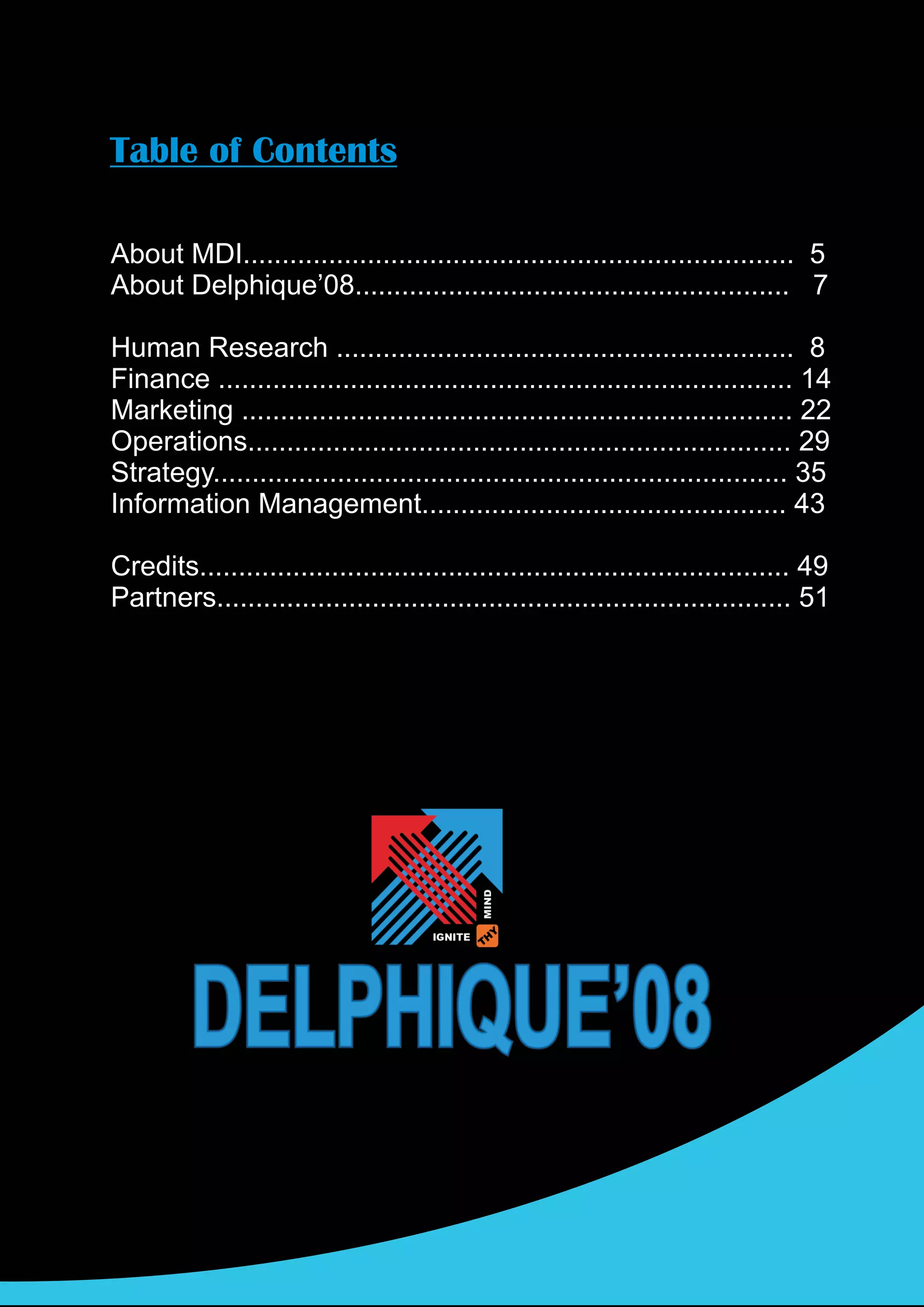Table of Contents

About MDI....................................................................... 5
About Delphique’08........................................................ 7

Human Research ........................................................... 8
Finance .......................................................................... 14
Marketing ....................................................................... 22
Operations...................................................................... 29
Strategy.......................................................................... 35
Information Management............................................... 43

Credits............................................................................ 49
Partners.......................................................................... 51
 