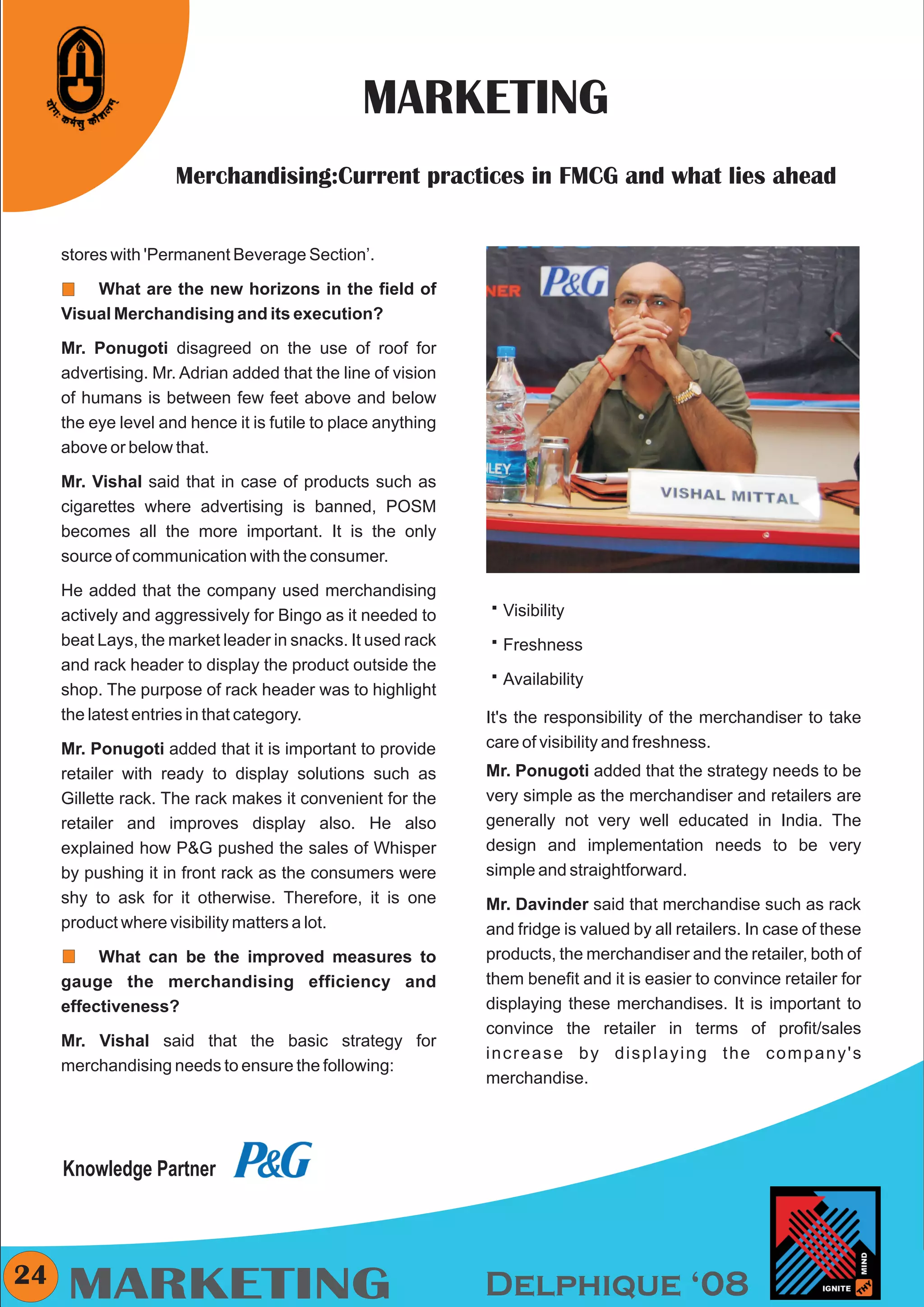 CMYK




                                                MARKETING
                     Merchandising:Current practices in FMCG and what lies ahead


     stores with 'Permanent Beverage Section’.

         What are the new horizons in the field of
     Visual Merchandising and its execution?

     Mr. Ponugoti disagreed on the use of roof for
     advertising. Mr. Adrian added that the line of vision
     of humans is between few feet above and below
     the eye level and hence it is futile to place anything
     above or below that.

     Mr. Vishal said that in case of products such as
     cigarettes where advertising is banned, POSM
     becomes all the more important. It is the only
     source of communication with the consumer.

     He added that the company used merchandising
     actively and aggressively for Bingo as it needed to      å
                                                              Visibility
     beat Lays, the market leader in snacks. It used rack     å
                                                              Freshness
     and rack header to display the product outside the
                                                              å
                                                              Availability
     shop. The purpose of rack header was to highlight
     the latest entries in that category.                     It's the responsibility of the merchandiser to take
     Mr. Ponugoti added that it is important to provide       care of visibility and freshness.
     retailer with ready to display solutions such as         Mr. Ponugoti added that the strategy needs to be
     Gillette rack. The rack makes it convenient for the      very simple as the merchandiser and retailers are
     retailer and improves display also. He also              generally not very well educated in India. The
     explained how P&G pushed the sales of Whisper            design and implementation needs to be very
     by pushing it in front rack as the consumers were        simple and straightforward.
     shy to ask for it otherwise. Therefore, it is one        Mr. Davinder said that merchandise such as rack
     product where visibility matters a lot.                  and fridge is valued by all retailers. In case of these
          What can be the improved measures to                products, the merchandiser and the retailer, both of
     gauge the merchandising efficiency and                   them benefit and it is easier to convince retailer for
     effectiveness?                                           displaying these merchandises. It is important to
                                                              convince the retailer in terms of profit/sales
     Mr. Vishal said that the basic strategy for
                                                              increase by displaying the company's
     merchandising needs to ensure the following:
                                                              merchandise.




     Knowledge Partner



24
     MARKETING                                                Delphique ‘08
 
