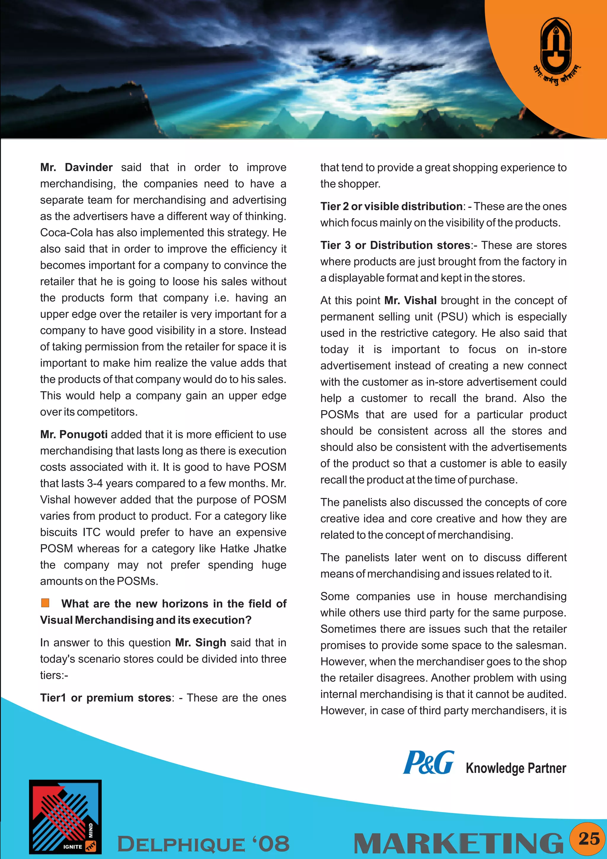 KYMC




Mr. Davinder said that in order to improve               that tend to provide a great shopping experience to
merchandising, the companies need to have a              the shopper.
separate team for merchandising and advertising
                                                         Tier 2 or visible distribution: - These are the ones
as the advertisers have a different way of thinking.
                                                         which focus mainly on the visibility of the products.
Coca-Cola has also implemented this strategy. He
also said that in order to improve the efficiency it     Tier 3 or Distribution stores:- These are stores
becomes important for a company to convince the          where products are just brought from the factory in
retailer that he is going to loose his sales without     a displayable format and kept in the stores.
the products form that company i.e. having an            At this point Mr. Vishal brought in the concept of
upper edge over the retailer is very important for a     permanent selling unit (PSU) which is especially
company to have good visibility in a store. Instead      used in the restrictive category. He also said that
of taking permission from the retailer for space it is   today it is important to focus on in-store
important to make him realize the value adds that        advertisement instead of creating a new connect
the products of that company would do to his sales.      with the customer as in-store advertisement could
This would help a company gain an upper edge             help a customer to recall the brand. Also the
over its competitors.                                    POSMs that are used for a particular product
Mr. Ponugoti added that it is more efficient to use      should be consistent across all the stores and
merchandising that lasts long as there is execution      should also be consistent with the advertisements
costs associated with it. It is good to have POSM        of the product so that a customer is able to easily
that lasts 3-4 years compared to a few months. Mr.       recall the product at the time of purchase.
Vishal however added that the purpose of POSM            The panelists also discussed the concepts of core
varies from product to product. For a category like      creative idea and core creative and how they are
biscuits ITC would prefer to have an expensive           related to the concept of merchandising.
POSM whereas for a category like Hatke Jhatke
                                                         The panelists later went on to discuss different
the company may not prefer spending huge
                                                         means of merchandising and issues related to it.
amounts on the POSMs.
                                                         Some companies use in house merchandising
    What are the new horizons in the field of
                                                         while others use third party for the same purpose.
Visual Merchandising and its execution?
                                                         Sometimes there are issues such that the retailer
In answer to this question Mr. Singh said that in        promises to provide some space to the salesman.
today's scenario stores could be divided into three      However, when the merchandiser goes to the shop
tiers:-                                                  the retailer disagrees. Another problem with using
Tier1 or premium stores: - These are the ones            internal merchandising is that it cannot be audited.
                                                         However, in case of third party merchandisers, it is




                                                                                        Knowledge Partner




                Delphique ‘08                                  MARKETING                                           25
 