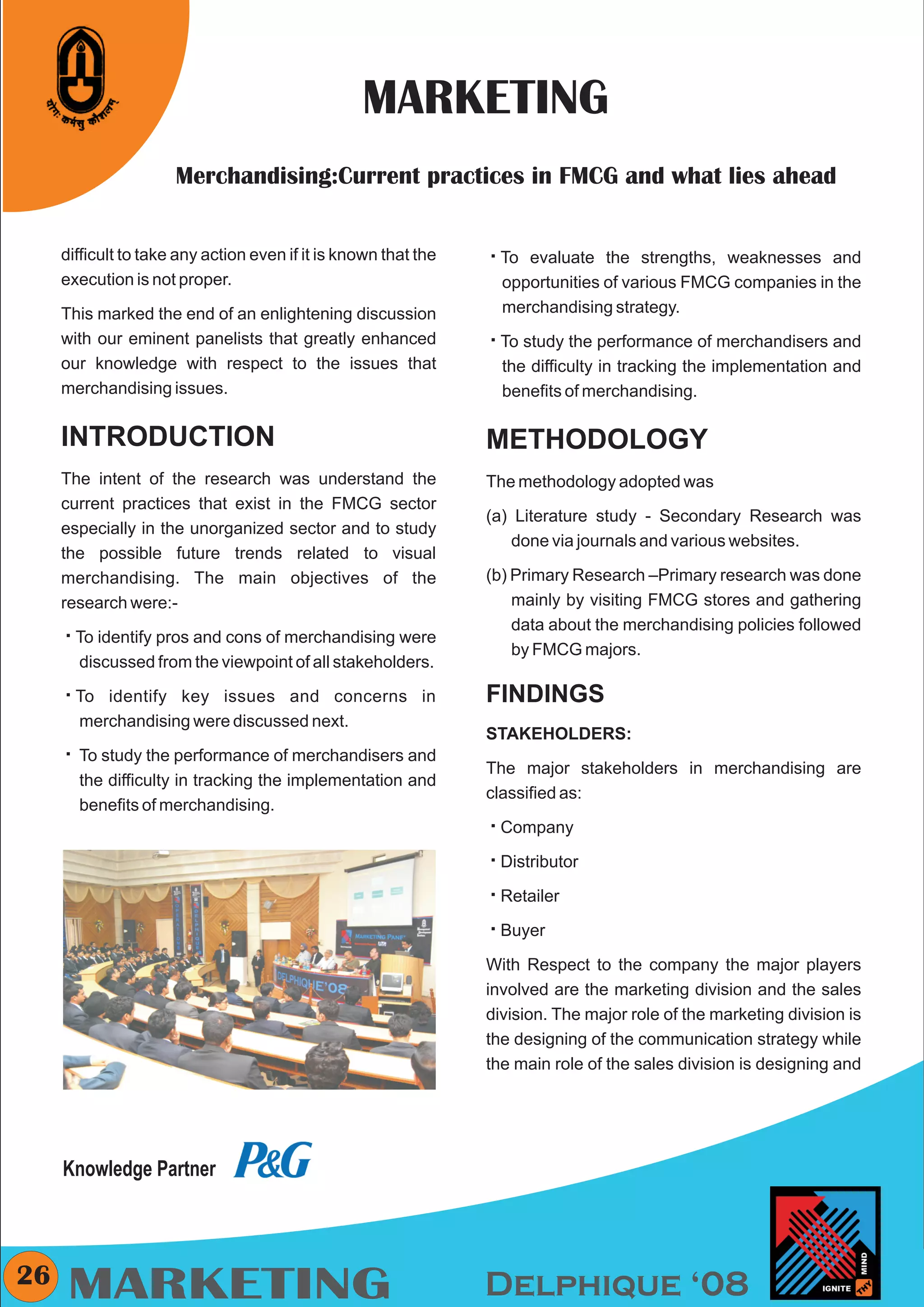 CMYK




                                                  MARKETING
                      Merchandising:Current practices in FMCG and what lies ahead


     difficult to take any action even if it is known that the   å
                                                                 To evaluate the strengths, weaknesses and
     execution is not proper.                                      opportunities of various FMCG companies in the
     This marked the end of an enlightening discussion             merchandising strategy.
     with our eminent panelists that greatly enhanced            å
                                                                 To study the performance of merchandisers and
     our knowledge with respect to the issues that                 the difficulty in tracking the implementation and
     merchandising issues.                                         benefits of merchandising.

     INTRODUCTION                                                METHODOLOGY
     The intent of the research was understand the               The methodology adopted was
     current practices that exist in the FMCG sector
                                                                 (a) Literature study - Secondary Research was
     especially in the unorganized sector and to study
                                                                     done via journals and various websites.
     the possible future trends related to visual
     merchandising. The main objectives of the                   (b) Primary Research –Primary research was done
     research were:-                                                 mainly by visiting FMCG stores and gathering
                                                                     data about the merchandising policies followed
     å pros and cons of merchandising were
     To identify
                                                                     by FMCG majors.
        discussed from the viewpoint of all stakeholders.

     å
     To identify    key issues and concerns in                   FINDINGS
        merchandising were discussed next.
                                                                 STAKEHOLDERS:
     åthe performance of merchandisers and
     To study
                                                                 The major stakeholders in merchandising are
        the difficulty in tracking the implementation and
                                                                 classified as:
        benefits of merchandising.
                                                                 å
                                                                 Company

                                                                 å
                                                                 Distributor

                                                                 å
                                                                 Retailer

                                                                 å
                                                                 Buyer

                                                                 With Respect to the company the major players
                                                                 involved are the marketing division and the sales
                                                                 division. The major role of the marketing division is
                                                                 the designing of the communication strategy while
                                                                 the main role of the sales division is designing and




     Knowledge Partner



26
      MARKETING                                                  Delphique ‘08
 