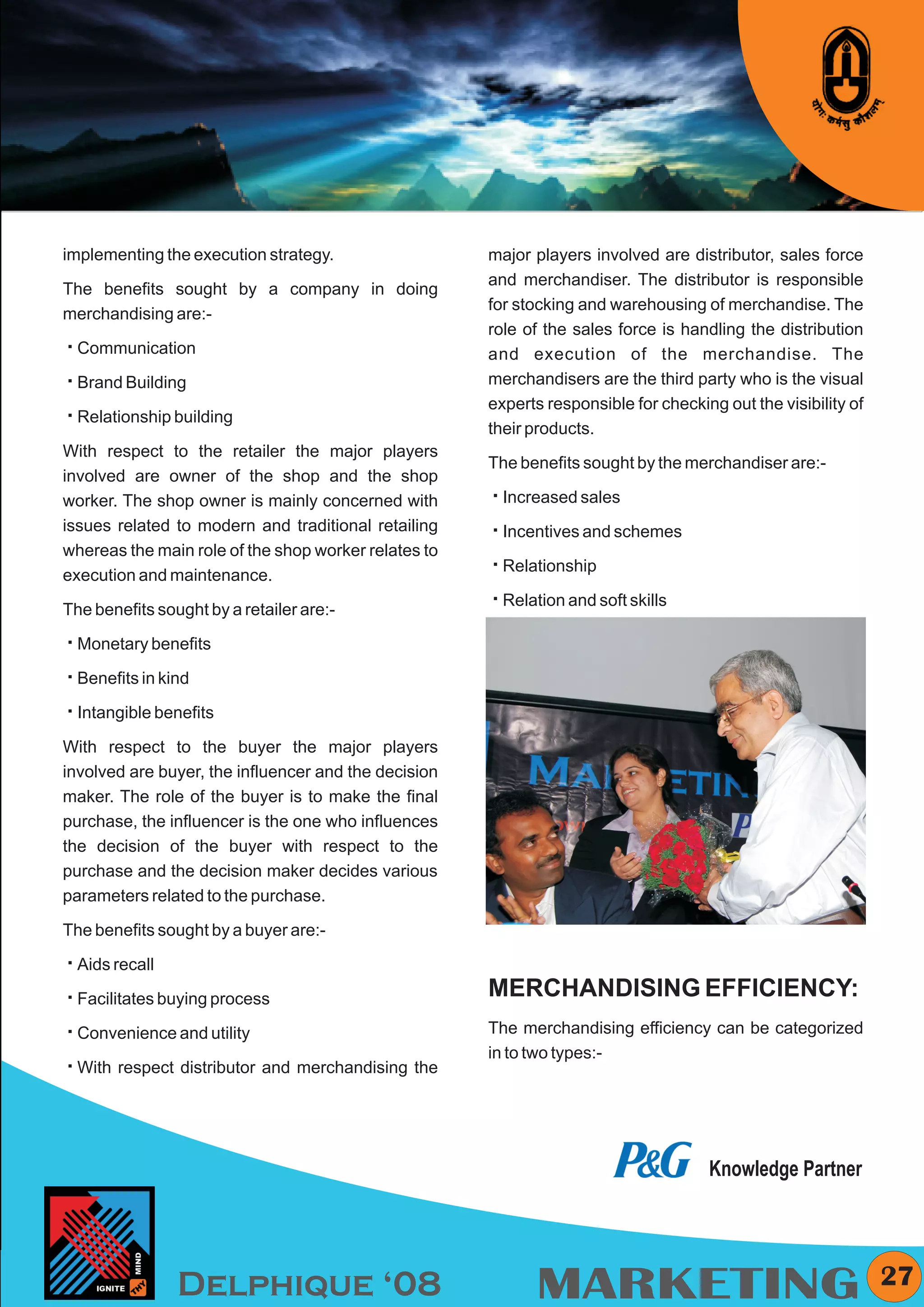 KYMC




implementing the execution strategy.                  major players involved are distributor, sales force
                                                      and merchandiser. The distributor is responsible
The benefits sought by a company in doing
                                                      for stocking and warehousing of merchandise. The
merchandising are:-
                                                      role of the sales force is handling the distribution
å
Communication                                         and execution of the merchandise. The
å
Brand Building                                        merchandisers are the third party who is the visual
                                                      experts responsible for checking out the visibility of
å
Relationship building
                                                      their products.
With respect to the retailer the major players
                                                      The benefits sought by the merchandiser are:-
involved are owner of the shop and the shop
worker. The shop owner is mainly concerned with       å sales
                                                      Increased
issues related to modern and traditional retailing    å and schemes
                                                      Incentives
whereas the main role of the shop worker relates to
                                                      å
                                                      Relationship
execution and maintenance.
                                                      å
                                                      Relation and soft skills
The benefits sought by a retailer are:-

å benefits
Monetary

å kind
Benefits in

å benefits
Intangible

With respect to the buyer the major players
involved are buyer, the influencer and the decision
maker. The role of the buyer is to make the final
purchase, the influencer is the one who influences
the decision of the buyer with respect to the
purchase and the decision maker decides various
parameters related to the purchase.

The benefits sought by a buyer are:-

å
Aids recall

å buying process
Facilitates                                           MERCHANDISING EFFICIENCY:
å
Convenience and utility                               The merchandising efficiency can be categorized
                                                      in to two types:-
å
With respect distributor and merchandising the




                                                                                     Knowledge Partner




                Delphique ‘08                               MARKETING                                            27
 