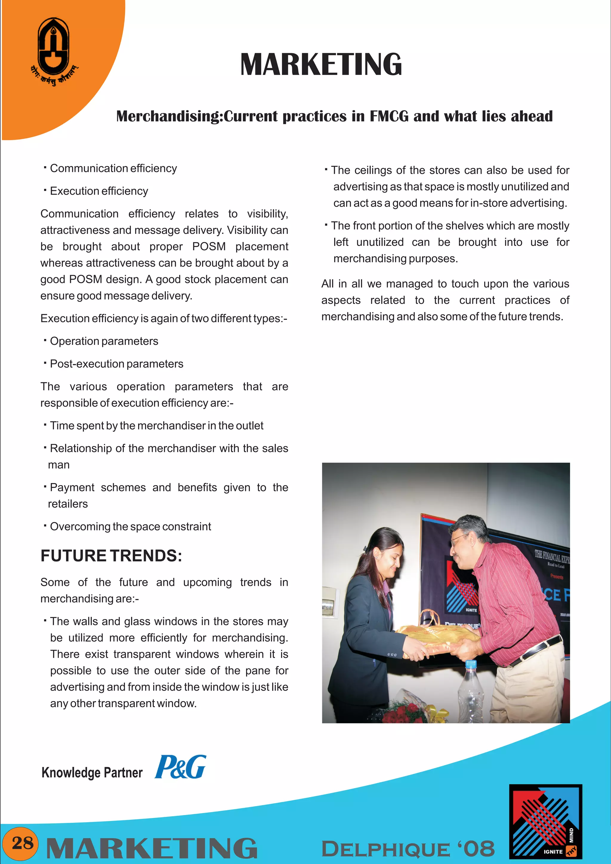CMYK




                                                MARKETING
                      Merchandising:Current practices in FMCG and what lies ahead


     å
     Communication efficiency                                 å
                                                              The ceilings of the stores can also be used for
     å efficiency
     Execution                                                  advertising as that space is mostly unutilized and
                                                                can act as a good means for in-store advertising.
     Communication efficiency relates to visibility,
     attractiveness and message delivery. Visibility can      åportion of the shelves which are mostly
                                                              The front
     be brought about proper POSM placement                     left unutilized can be brought into use for
     whereas attractiveness can be brought about by a           merchandising purposes.
     good POSM design. A good stock placement can             All in all we managed to touch upon the various
     ensure good message delivery.                            aspects related to the current practices of
     Execution efficiency is again of two different types:-   merchandising and also some of the future trends.

     å parameters
     Operation

     å
     Post-execution parameters

     The various operation parameters that are
     responsible of execution efficiency are:-

     å by the merchandiser in the outlet
     Time spent

     å
     Relationship of the merchandiser with the sales
      man

     å schemes and benefits given to the
     Payment
      retailers

     å
     Overcoming the space constraint

     FUTURE TRENDS:
     Some of the future and upcoming trends in
     merchandising are:-

     å and glass windows in the stores may
     The walls
        be utilized more efficiently for merchandising.
        There exist transparent windows wherein it is
        possible to use the outer side of the pane for
        advertising and from inside the window is just like
        any other transparent window.




     Knowledge Partner



28
     MARKETING                                                Delphique ‘08
 