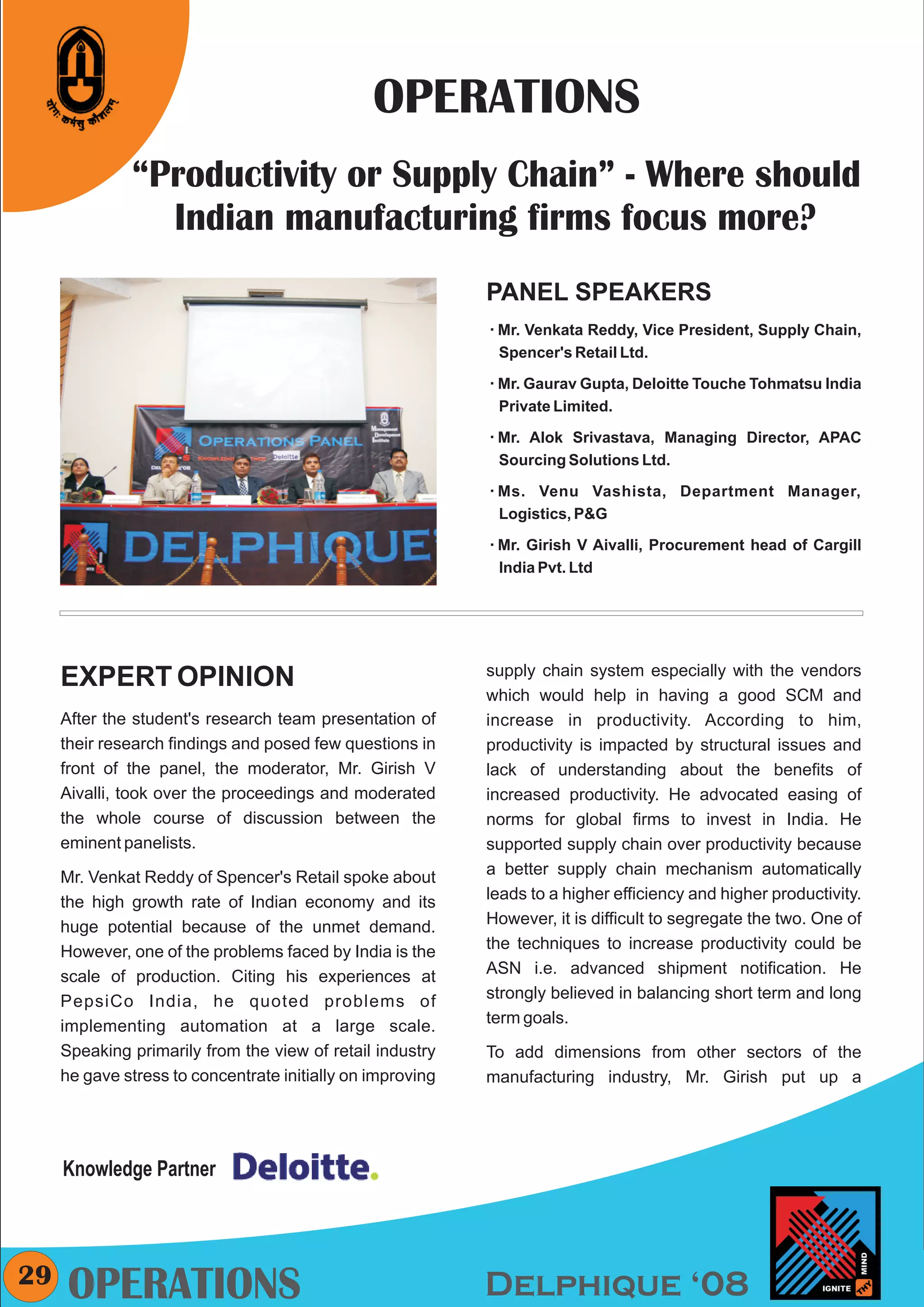 CMYK




                                                OPERATIONS
              “Productivity or Supply Chain” - Where should
                Indian manufacturing firms focus more?
                                                            PANEL SPEAKERS
                                                            Mr. Venkata
                                                            å           Reddy, Vice President, Supply Chain,
                                                             Spencer's Retail Ltd.

                                                            Mr. Gaurav Gupta, Deloitte Touche Tohmatsu India
                                                            å

                                                             Private Limited.

                                                            Mr. Alok
                                                            å         Srivastava, Managing Director, APAC
                                                             Sourcing Solutions Ltd.

                                                            Ms. Venu
                                                            å             Vashista, Department Manager,
                                                             Logistics, P&G

                                                            Mr. Girish
                                                            å            V Aivalli, Procurement head of Cargill
                                                             India Pvt. Ltd




                                                            supply chain system especially with the vendors
     EXPERT OPINION
                                                            which would help in having a good SCM and
     After the student's research team presentation of      increase in productivity. According to him,
     their research findings and posed few questions in     productivity is impacted by structural issues and
     front of the panel, the moderator, Mr. Girish V        lack of understanding about the benefits of
     Aivalli, took over the proceedings and moderated       increased productivity. He advocated easing of
     the whole course of discussion between the             norms for global firms to invest in India. He
     eminent panelists.                                     supported supply chain over productivity because
     Mr. Venkat Reddy of Spencer's Retail spoke about       a better supply chain mechanism automatically
     the high growth rate of Indian economy and its         leads to a higher efficiency and higher productivity.
     huge potential because of the unmet demand.            However, it is difficult to segregate the two. One of
     However, one of the problems faced by India is the     the techniques to increase productivity could be
     scale of production. Citing his experiences at         ASN i.e. advanced shipment notification. He
     PepsiCo India, he quoted problems of                   strongly believed in balancing short term and long
     implementing automation at a large scale.              term goals.
     Speaking primarily from the view of retail industry    To add dimensions from other sectors of the
     he gave stress to concentrate initially on improving   manufacturing industry, Mr. Girish put up a




     Knowledge Partner



29    OPERATIONS                                            Delphique ‘08
 