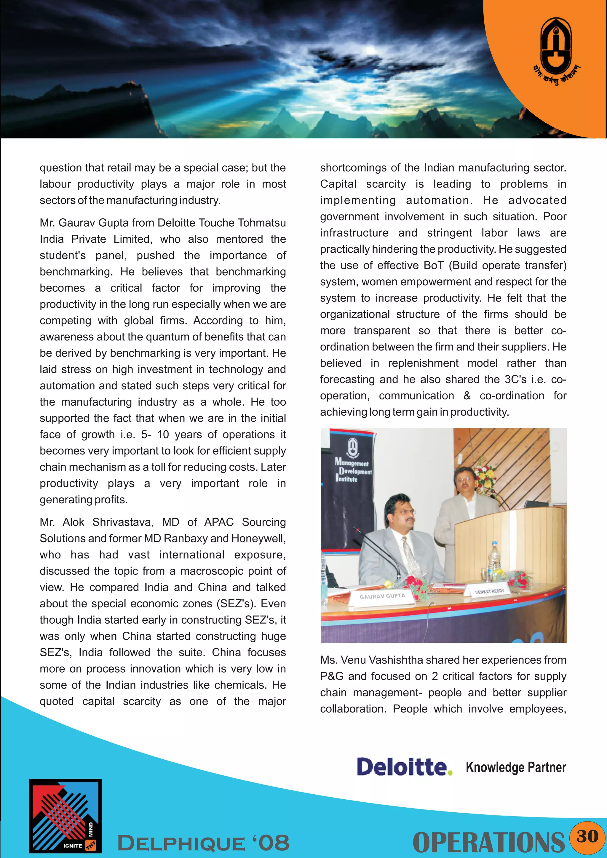 KYMC




question that retail may be a special case; but the    shortcomings of the Indian manufacturing sector.
labour productivity plays a major role in most         Capital scarcity is leading to problems in
sectors of the manufacturing industry.                 implementing automation. He advocated
                                                       government involvement in such situation. Poor
Mr. Gaurav Gupta from Deloitte Touche Tohmatsu
                                                       infrastructure and stringent labor laws are
India Private Limited, who also mentored the
                                                       practically hindering the productivity. He suggested
student's panel, pushed the importance of
                                                       the use of effective BoT (Build operate transfer)
benchmarking. He believes that benchmarking
                                                       system, women empowerment and respect for the
becomes a critical factor for improving the
                                                       system to increase productivity. He felt that the
productivity in the long run especially when we are
                                                       organizational structure of the firms should be
competing with global firms. According to him,
                                                       more transparent so that there is better co-
awareness about the quantum of benefits that can
                                                       ordination between the firm and their suppliers. He
be derived by benchmarking is very important. He
                                                       believed in replenishment model rather than
laid stress on high investment in technology and
                                                       forecasting and he also shared the 3C's i.e. co-
automation and stated such steps very critical for
                                                       operation, communication & co-ordination for
the manufacturing industry as a whole. He too
                                                       achieving long term gain in productivity.
supported the fact that when we are in the initial
face of growth i.e. 5- 10 years of operations it
becomes very important to look for efficient supply
chain mechanism as a toll for reducing costs. Later
productivity plays a very important role in
generating profits.

Mr. Alok Shrivastava, MD of APAC Sourcing
Solutions and former MD Ranbaxy and Honeywell,
who has had vast international exposure,
discussed the topic from a macroscopic point of
view. He compared India and China and talked
about the special economic zones (SEZ's). Even
though India started early in constructing SEZ's, it
was only when China started constructing huge
SEZ's, India followed the suite. China focuses
                                                       Ms. Venu Vashishtha shared her experiences from
more on process innovation which is very low in
                                                       P&G and focused on 2 critical factors for supply
some of the Indian industries like chemicals. He
                                                       chain management- people and better supplier
quoted capital scarcity as one of the major
                                                       collaboration. People which involve employees,




                                                                                     Knowledge Partner



                                                                                                              30
                Delphique ‘08                                             OPERATIONS
 