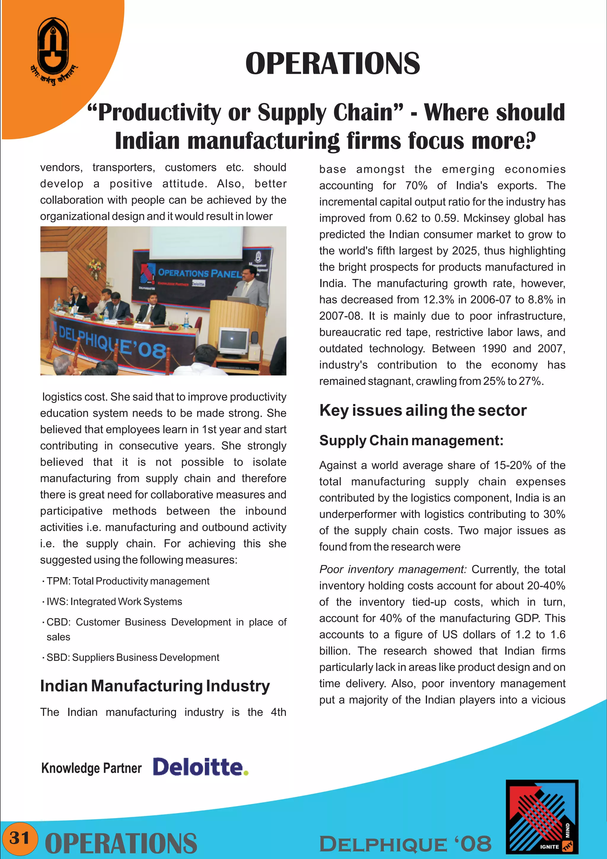 CMYK




                                                 OPERATIONS
               “Productivity or Supply Chain” - Where should
                 Indian manufacturing firms focus more?
     vendors, transporters, customers etc. should             base amongst the emerging economies
     develop a positive attitude. Also, better                accounting for 70% of India's exports. The
     collaboration with people can be achieved by the         incremental capital output ratio for the industry has
     organizational design and it would result in lower       improved from 0.62 to 0.59. Mckinsey global has
                                                              predicted the Indian consumer market to grow to
                                                              the world's fifth largest by 2025, thus highlighting
                                                              the bright prospects for products manufactured in
                                                              India. The manufacturing growth rate, however,
                                                              has decreased from 12.3% in 2006-07 to 8.8% in
                                                              2007-08. It is mainly due to poor infrastructure,
                                                              bureaucratic red tape, restrictive labor laws, and
                                                              outdated technology. Between 1990 and 2007,
                                                              industry's contribution to the economy has
                                                              remained stagnant, crawling from 25% to 27%.
      logistics cost. She said that to improve productivity
     education system needs to be made strong. She            Key issues ailing the sector
     believed that employees learn in 1st year and start
     contributing in consecutive years. She strongly          Supply Chain management:
     believed that it is not possible to isolate              Against a world average share of 15-20% of the
     manufacturing from supply chain and therefore            total manufacturing supply chain expenses
     there is great need for collaborative measures and       contributed by the logistics component, India is an
     participative methods between the inbound                underperformer with logistics contributing to 30%
     activities i.e. manufacturing and outbound activity      of the supply chain costs. Two major issues as
     i.e. the supply chain. For achieving this she            found from the research were
     suggested using the following measures:
                                                              Poor inventory management: Currently, the total
     åTPM: Total Productivity management                      inventory holding costs account for about 20-40%
     åIWS: Integrated Work Systems                            of the inventory tied-up costs, which in turn,
     åCBD: Customer Business Development in place of          account for 40% of the manufacturing GDP. This
      sales                                                   accounts to a figure of US dollars of 1.2 to 1.6
                                                              billion. The research showed that Indian firms
     åSBD: Suppliers Business Development
                                                              particularly lack in areas like product design and on
     Indian Manufacturing Industry                            time delivery. Also, poor inventory management
                                                              put a majority of the Indian players into a vicious
     The Indian manufacturing industry is the 4th




     Knowledge Partner



31
     OPERATIONS                                               Delphique ‘08
 