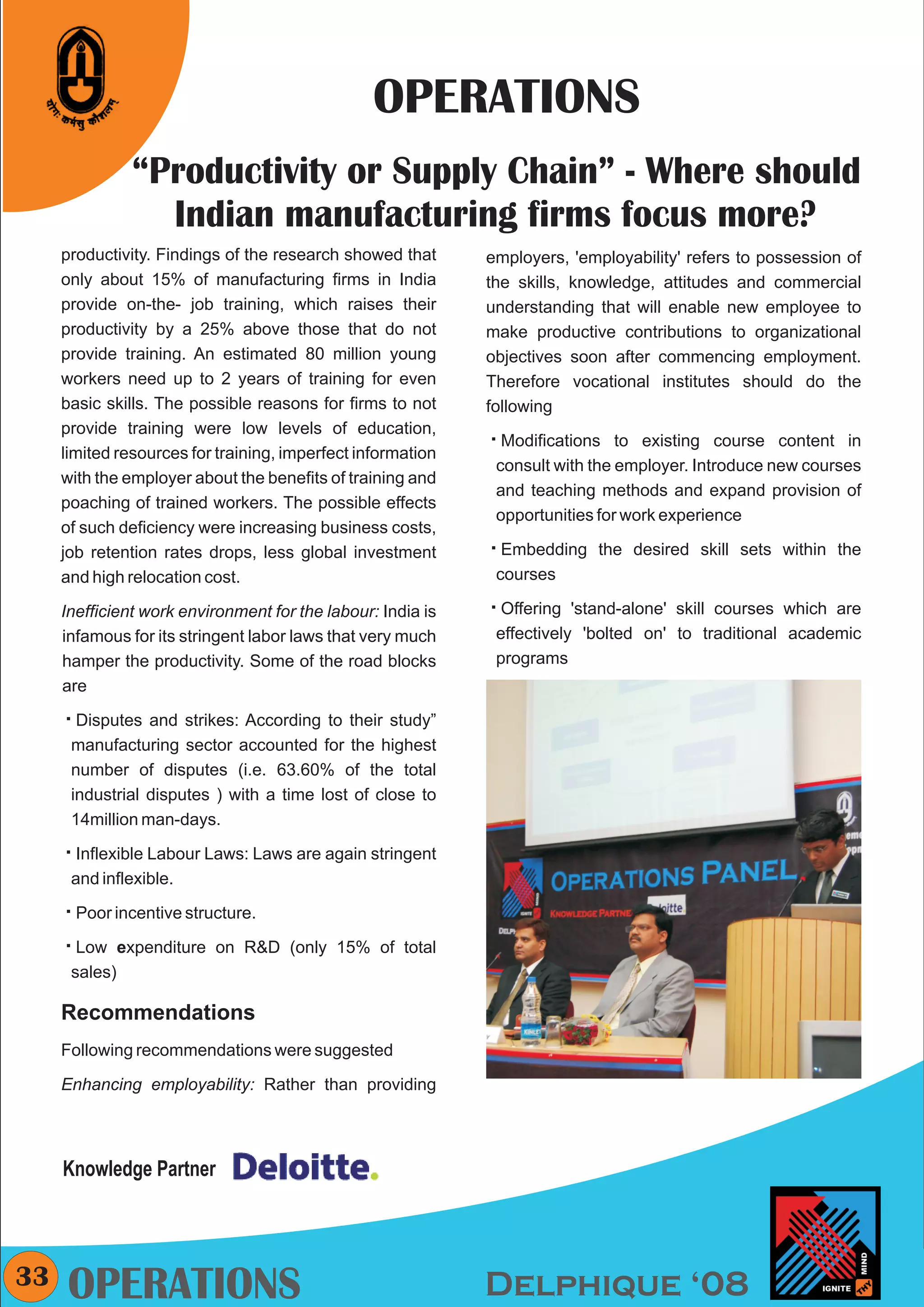 CMYK




                                                 OPERATIONS
               “Productivity or Supply Chain” - Where should
                 Indian manufacturing firms focus more?
     productivity. Findings of the research showed that      employers, 'employability' refers to possession of
     only about 15% of manufacturing firms in India          the skills, knowledge, attitudes and commercial
     provide on-the- job training, which raises their        understanding that will enable new employee to
     productivity by a 25% above those that do not           make productive contributions to organizational
     provide training. An estimated 80 million young         objectives soon after commencing employment.
     workers need up to 2 years of training for even         Therefore vocational institutes should do the
     basic skills. The possible reasons for firms to not     following
     provide training were low levels of education,
                                                             å
                                                             Modifications to existing course content in
     limited resources for training, imperfect information
                                                              consult with the employer. Introduce new courses
     with the employer about the benefits of training and
                                                              and teaching methods and expand provision of
     poaching of trained workers. The possible effects
                                                              opportunities for work experience
     of such deficiency were increasing business costs,
     job retention rates drops, less global investment       å
                                                             Embedding the desired skill sets within the
     and high relocation cost.                                courses

     Inefficient work environment for the labour: India is   å'stand-alone' skill courses which are
                                                             Offering
     infamous for its stringent labor laws that very much     effectively 'bolted on' to traditional academic
     hamper the productivity. Some of the road blocks         programs
     are

     å and strikes: According to their study”
     Disputes
      manufacturing sector accounted for the highest
      number of disputes (i.e. 63.60% of the total
      industrial disputes ) with a time lost of close to
      14million man-days.

     åLabour Laws: Laws are again stringent
     Inflexible
      and inflexible.

     å
     Poor incentive structure.

     å
     Low expenditure on R&D (only 15% of total
      sales)

     Recommendations
     Following recommendations were suggested

     Enhancing employability: Rather than providing




     Knowledge Partner




33   OPERATIONS                                              Delphique ‘08
 