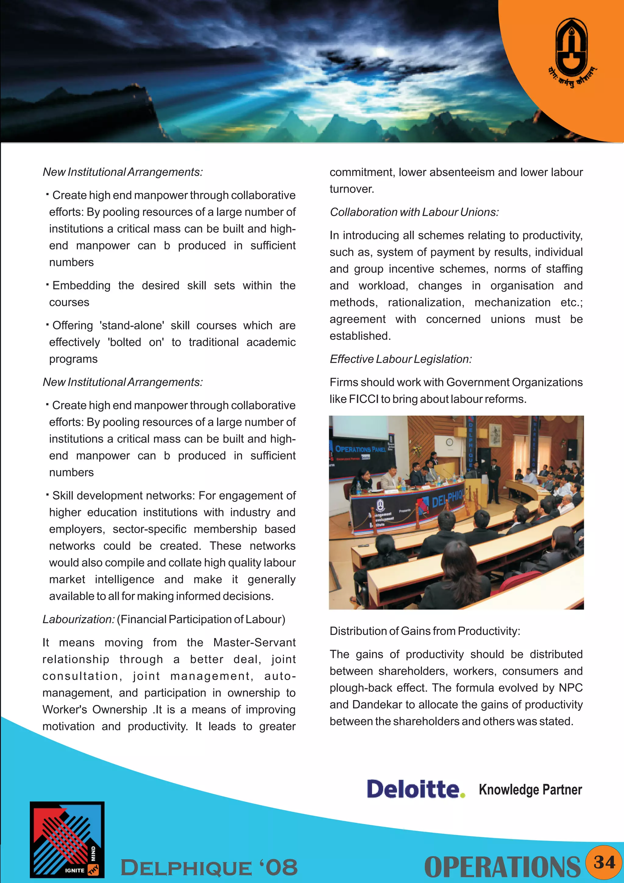 KYMC




New Institutional Arrangements:                        commitment, lower absenteeism and lower labour
                                                       turnover.
å end manpower through collaborative
Create high
 efforts: By pooling resources of a large number of    Collaboration with Labour Unions:
 institutions a critical mass can be built and high-
                                                       In introducing all schemes relating to productivity,
 end manpower can b produced in sufficient
                                                       such as, system of payment by results, individual
 numbers
                                                       and group incentive schemes, norms of staffing
å
Embedding the desired skill sets within the            and workload, changes in organisation and
 courses                                               methods, rationalization, mechanization etc.;
                                                       agreement with concerned unions must be
å'stand-alone' skill courses which are
Offering
                                                       established.
 effectively 'bolted on' to traditional academic
 programs                                              Effective Labour Legislation:
New Institutional Arrangements:                        Firms should work with Government Organizations
                                                       like FICCI to bring about labour reforms.
å end manpower through collaborative
Create high
 efforts: By pooling resources of a large number of
 institutions a critical mass can be built and high-
 end manpower can b produced in sufficient
 numbers

å
Skill development networks: For engagement of
 higher education institutions with industry and
 employers, sector-specific membership based
 networks could be created. These networks
 would also compile and collate high quality labour
 market intelligence and make it generally
 available to all for making informed decisions.

Labourization: (Financial Participation of Labour)
                                                       Distribution of Gains from Productivity:
It means moving from the Master-Servant
relationship through a better deal, joint              The gains of productivity should be distributed
consultation, joint management, auto-                  between shareholders, workers, consumers and
management, and participation in ownership to          plough-back effect. The formula evolved by NPC
Worker's Ownership .It is a means of improving         and Dandekar to allocate the gains of productivity
motivation and productivity. It leads to greater       between the shareholders and others was stated.




                                                                                       Knowledge Partner




               Delphique ‘08                                              OPERATIONS                          34
 