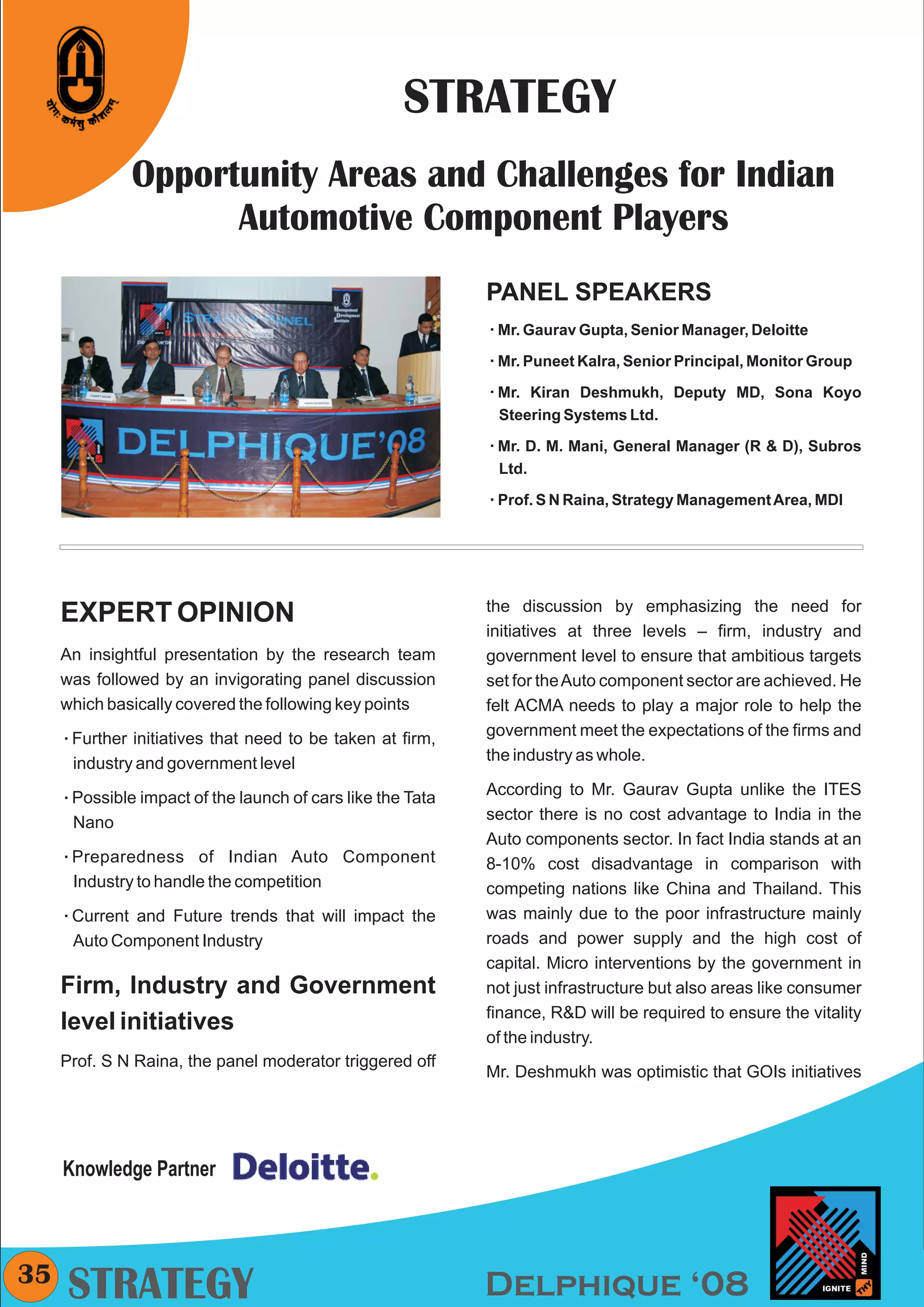 CMYK




                                                      STRATEGY
                Opportunity Areas and Challenges for Indian
                      Automotive Component Players
                                                              PANEL SPEAKERS
                                                              Mr. Gaurav Gupta, Senior Manager, Deloitte
                                                              å

                                                              Mr. Puneet Kalra, Senior Principal, Monitor Group
                                                              å

                                                              Mr. Kiran
                                                              å           Deshmukh, Deputy MD, Sona Koyo
                                                               Steering Systems Ltd.

                                                              Mr. D. M.
                                                              å           Mani, General Manager (R & D), Subros
                                                               Ltd.

                                                              å Raina, Strategy Management Area, MDI
                                                              Prof. S N




                                                              the discussion by emphasizing the need for
     EXPERT OPINION
                                                              initiatives at three levels – firm, industry and
     An insightful presentation by the research team          government level to ensure that ambitious targets
     was followed by an invigorating panel discussion         set for the Auto component sector are achieved. He
     which basically covered the following key points         felt ACMA needs to play a major role to help the
     Further
     å          initiatives that need to be taken at firm,    government meet the expectations of the firms and
        industry and government level                         the industry as whole.

     Possible
     å           impact of the launch of cars like the Tata   According to Mr. Gaurav Gupta unlike the ITES
        Nano                                                  sector there is no cost advantage to India in the
                                                              Auto components sector. In fact India stands at an
     Preparedness
     å                   of Indian Auto Component             8-10% cost disadvantage in comparison with
        Industry to handle the competition                    competing nations like China and Thailand. This
     Current
     å         and Future trends that will impact the         was mainly due to the poor infrastructure mainly
        Auto Component Industry                               roads and power supply and the high cost of
                                                              capital. Micro interventions by the government in
     Firm, Industry and Government                            not just infrastructure but also areas like consumer
                                                              finance, R&D will be required to ensure the vitality
     level initiatives
                                                              of the industry.
     Prof. S N Raina, the panel moderator triggered off
                                                              Mr. Deshmukh was optimistic that GOIs initiatives




     Knowledge Partner



35
     STRATEGY                                                 Delphique ‘08
 