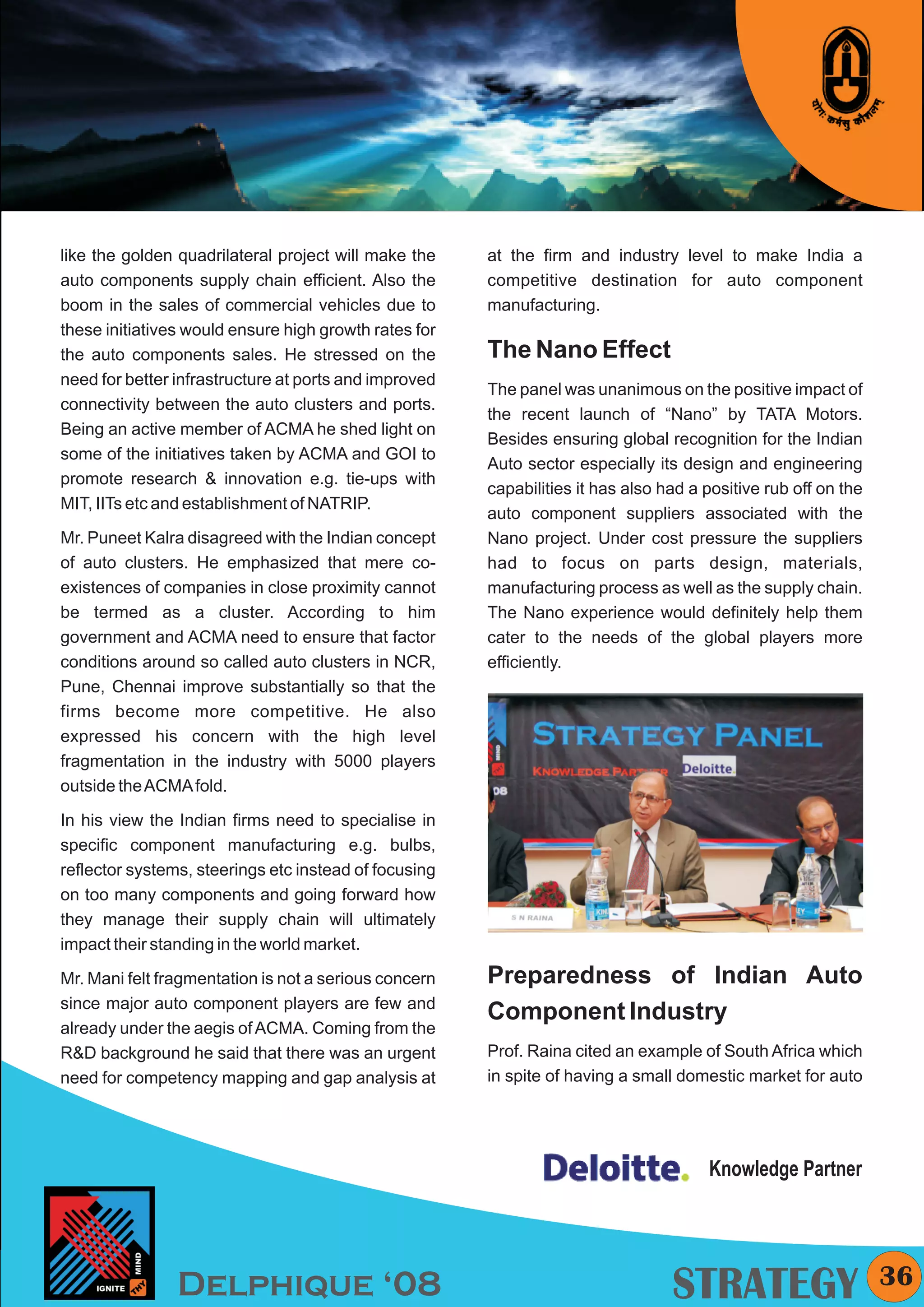 KYMC




like the golden quadrilateral project will make the    at the firm and industry level to make India a
auto components supply chain efficient. Also the       competitive destination for auto component
boom in the sales of commercial vehicles due to        manufacturing.
these initiatives would ensure high growth rates for
the auto components sales. He stressed on the          The Nano Effect
need for better infrastructure at ports and improved
                                                       The panel was unanimous on the positive impact of
connectivity between the auto clusters and ports.
                                                       the recent launch of “Nano” by TATA Motors.
Being an active member of ACMA he shed light on
                                                       Besides ensuring global recognition for the Indian
some of the initiatives taken by ACMA and GOI to
                                                       Auto sector especially its design and engineering
promote research & innovation e.g. tie-ups with
                                                       capabilities it has also had a positive rub off on the
MIT, IITs etc and establishment of NATRIP.
                                                       auto component suppliers associated with the
Mr. Puneet Kalra disagreed with the Indian concept     Nano project. Under cost pressure the suppliers
of auto clusters. He emphasized that mere co-          had to focus on parts design, materials,
existences of companies in close proximity cannot      manufacturing process as well as the supply chain.
be termed as a cluster. According to him               The Nano experience would definitely help them
government and ACMA need to ensure that factor         cater to the needs of the global players more
conditions around so called auto clusters in NCR,      efficiently.
Pune, Chennai improve substantially so that the
firms become more competitive. He also
expressed his concern with the high level
fragmentation in the industry with 5000 players
outside the ACMA fold.

In his view the Indian firms need to specialise in
specific component manufacturing e.g. bulbs,
reflector systems, steerings etc instead of focusing
on too many components and going forward how
they manage their supply chain will ultimately
impact their standing in the world market.

Mr. Mani felt fragmentation is not a serious concern   Preparedness of Indian Auto
since major auto component players are few and
                                                       Component Industry
already under the aegis of ACMA. Coming from the
R&D background he said that there was an urgent        Prof. Raina cited an example of South Africa which
need for competency mapping and gap analysis at        in spite of having a small domestic market for auto




                                                                                      Knowledge Partner




                Delphique ‘08                                                    STRATEGY                         36
 