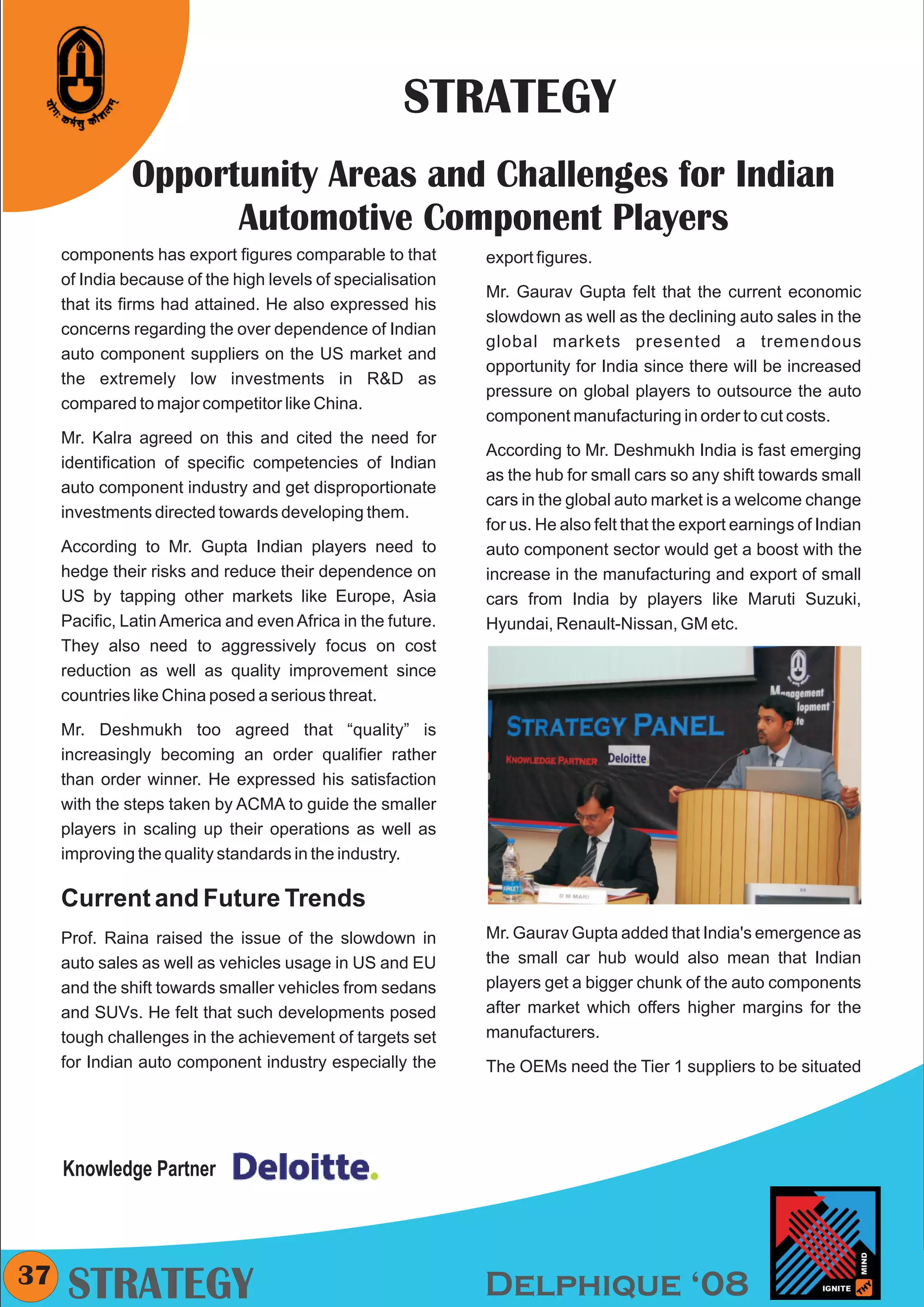 CMYK




                                                     STRATEGY
               Opportunity Areas and Challenges for Indian
                     Automotive Component Players
     components has export figures comparable to that        export figures.
     of India because of the high levels of specialisation
                                                             Mr. Gaurav Gupta felt that the current economic
     that its firms had attained. He also expressed his
                                                             slowdown as well as the declining auto sales in the
     concerns regarding the over dependence of Indian
                                                             global markets presented a tremendous
     auto component suppliers on the US market and
                                                             opportunity for India since there will be increased
     the extremely low investments in R&D as
                                                             pressure on global players to outsource the auto
     compared to major competitor like China.
                                                             component manufacturing in order to cut costs.
     Mr. Kalra agreed on this and cited the need for
                                                             According to Mr. Deshmukh India is fast emerging
     identification of specific competencies of Indian
                                                             as the hub for small cars so any shift towards small
     auto component industry and get disproportionate
                                                             cars in the global auto market is a welcome change
     investments directed towards developing them.
                                                             for us. He also felt that the export earnings of Indian
     According to Mr. Gupta Indian players need to           auto component sector would get a boost with the
     hedge their risks and reduce their dependence on        increase in the manufacturing and export of small
     US by tapping other markets like Europe, Asia           cars from India by players like Maruti Suzuki,
     Pacific, Latin America and even Africa in the future.   Hyundai, Renault-Nissan, GM etc.
     They also need to aggressively focus on cost
     reduction as well as quality improvement since
     countries like China posed a serious threat.

     Mr. Deshmukh too agreed that “quality” is
     increasingly becoming an order qualifier rather
     than order winner. He expressed his satisfaction
     with the steps taken by ACMA to guide the smaller
     players in scaling up their operations as well as
     improving the quality standards in the industry.

     Current and Future Trends
     Prof. Raina raised the issue of the slowdown in         Mr. Gaurav Gupta added that India's emergence as
     auto sales as well as vehicles usage in US and EU       the small car hub would also mean that Indian
     and the shift towards smaller vehicles from sedans      players get a bigger chunk of the auto components
     and SUVs. He felt that such developments posed          after market which offers higher margins for the
     tough challenges in the achievement of targets set      manufacturers.
     for Indian auto component industry especially the       The OEMs need the Tier 1 suppliers to be situated




     Knowledge Partner



37
     STRATEGY                                                Delphique ‘08
 