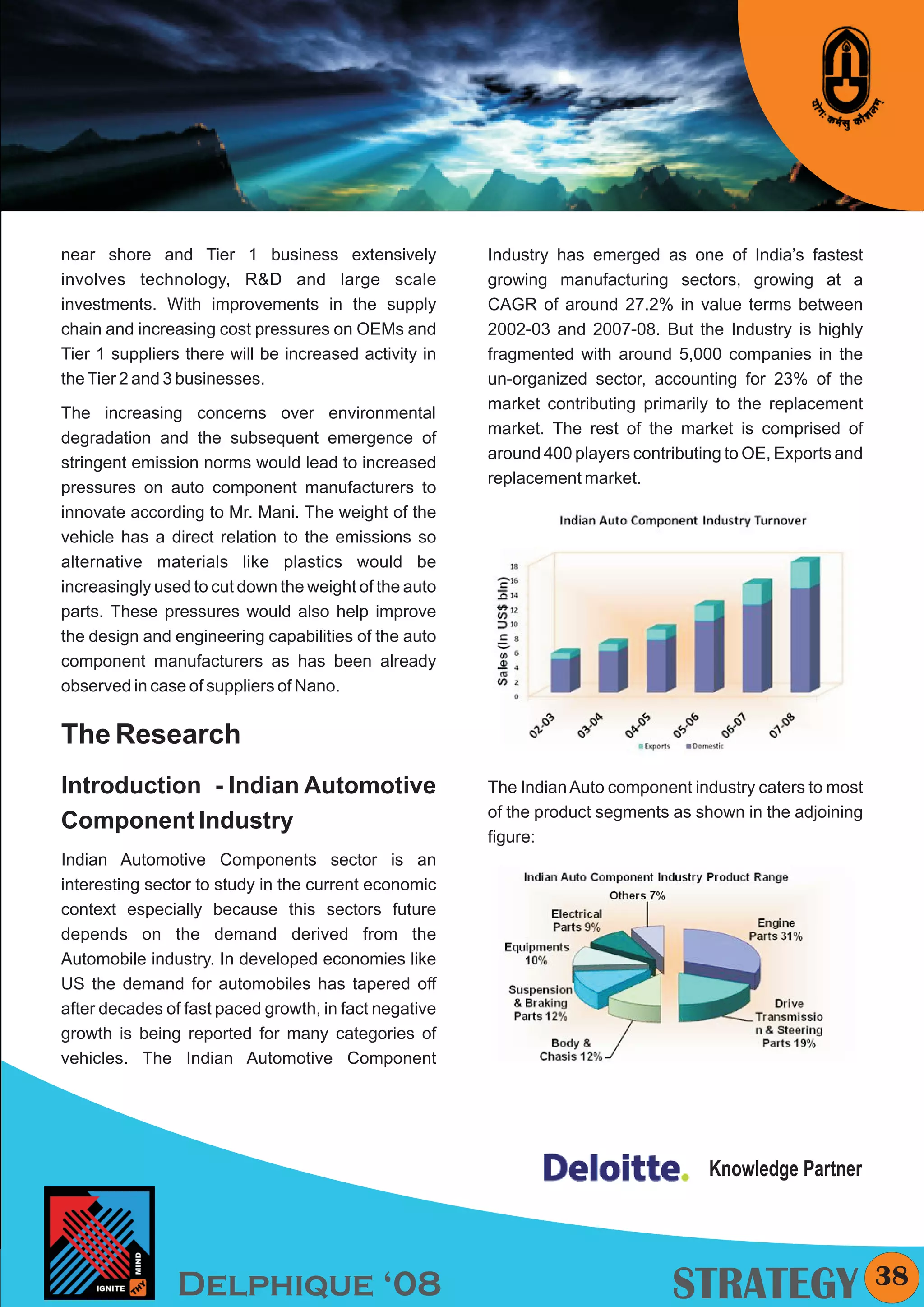 KYMC




near shore and Tier 1 business extensively             Industry has emerged as one of India’s fastest
involves technology, R&D and large scale               growing manufacturing sectors, growing at a
investments. With improvements in the supply           CAGR of around 27.2% in value terms between
chain and increasing cost pressures on OEMs and        2002-03 and 2007-08. But the Industry is highly
Tier 1 suppliers there will be increased activity in   fragmented with around 5,000 companies in the
the Tier 2 and 3 businesses.                           un-organized sector, accounting for 23% of the
                                                       market contributing primarily to the replacement
The increasing concerns over environmental
                                                       market. The rest of the market is comprised of
degradation and the subsequent emergence of
                                                       around 400 players contributing to OE, Exports and
stringent emission norms would lead to increased
                                                       replacement market.
pressures on auto component manufacturers to
innovate according to Mr. Mani. The weight of the
vehicle has a direct relation to the emissions so
alternative materials like plastics would be
increasingly used to cut down the weight of the auto
parts. These pressures would also help improve
the design and engineering capabilities of the auto
component manufacturers as has been already
observed in case of suppliers of Nano.


The Research
Introduction - Indian Automotive                       The Indian Auto component industry caters to most
                                                       of the product segments as shown in the adjoining
Component Industry
                                                       figure:
Indian Automotive Components sector is an
interesting sector to study in the current economic
context especially because this sectors future
depends on the demand derived from the
Automobile industry. In developed economies like
US the demand for automobiles has tapered off
after decades of fast paced growth, in fact negative
growth is being reported for many categories of
vehicles. The Indian Automotive Component




                                                                                    Knowledge Partner




                Delphique ‘08                                                  STRATEGY                     38
 