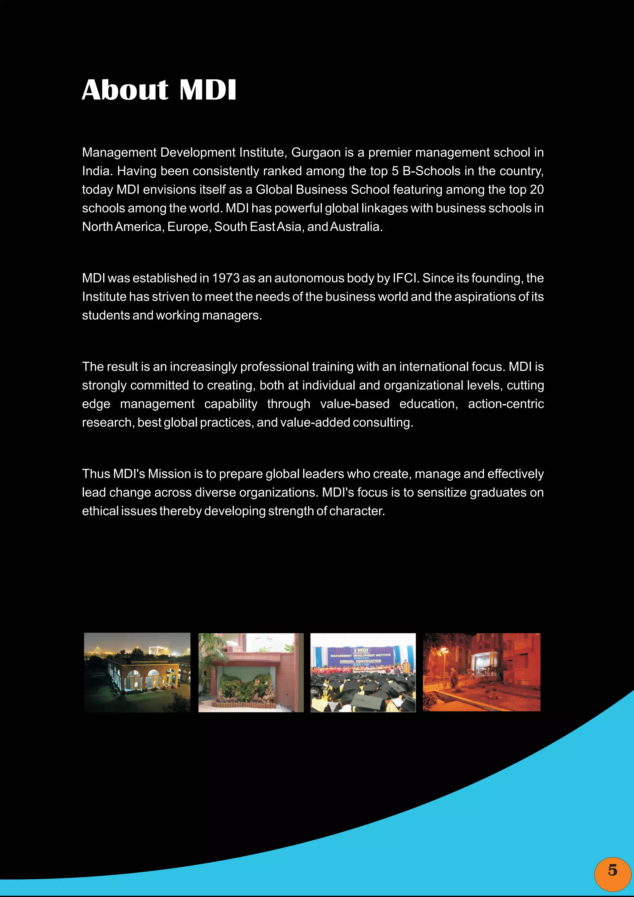 About MDI
Management Development Institute, Gurgaon is a premier management school in
India. Having been consistently ranked among the top 5 B-Schools in the country,
today MDI envisions itself as a Global Business School featuring among the top 20
schools among the world. MDI has powerful global linkages with business schools in
North America, Europe, South East Asia, and Australia.



MDI was established in 1973 as an autonomous body by IFCI. Since its founding, the
Institute has striven to meet the needs of the business world and the aspirations of its
students and working managers.



The result is an increasingly professional training with an international focus. MDI is
strongly committed to creating, both at individual and organizational levels, cutting
edge management capability through value-based education, action-centric
research, best global practices, and value-added consulting.



Thus MDI's Mission is to prepare global leaders who create, manage and effectively
lead change across diverse organizations. MDI's focus is to sensitize graduates on
ethical issues thereby developing strength of character.




                                                                                           5
 